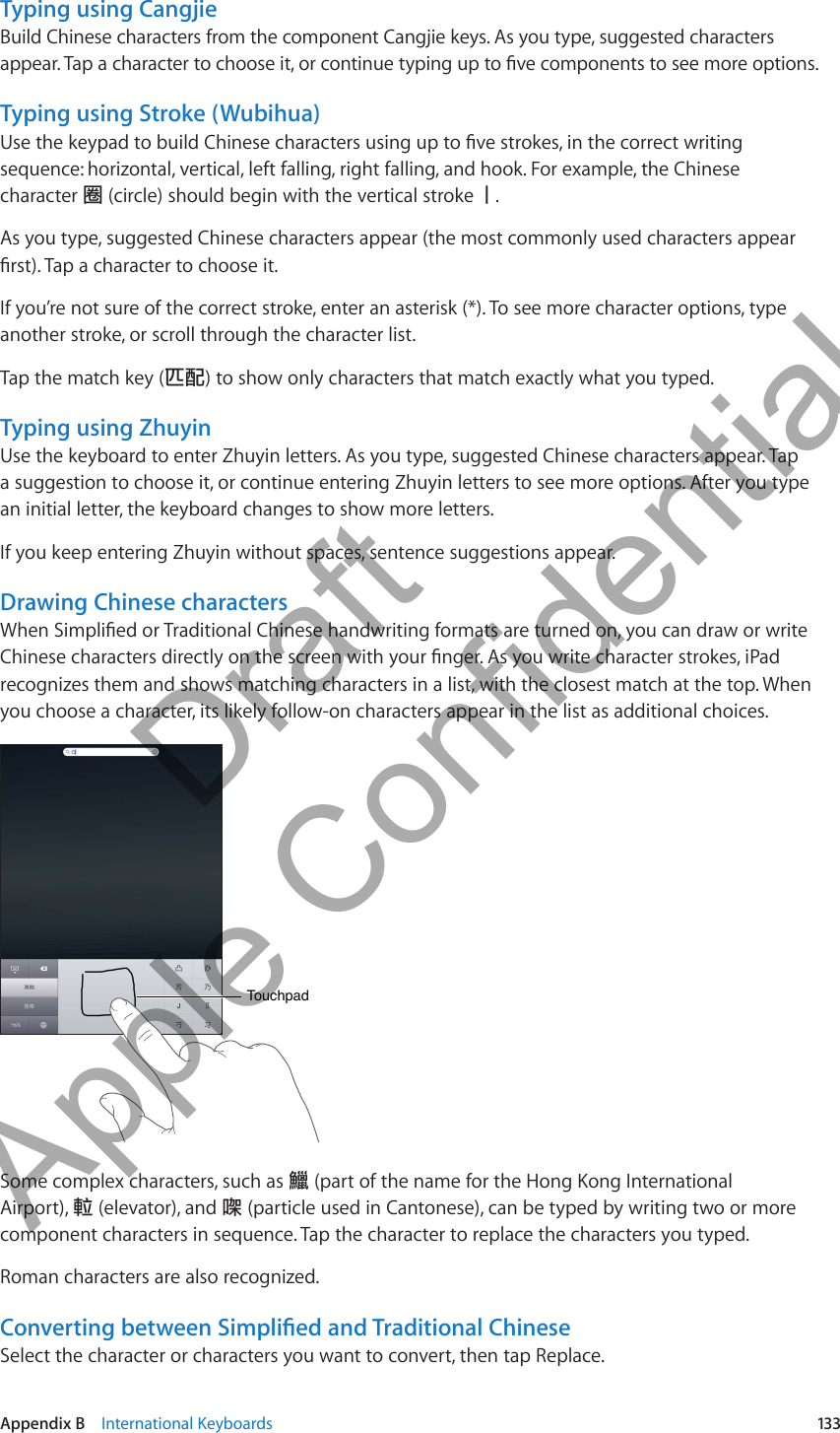 Typing using CangjieBuild Chinese characters from the component Cangjie keys. As you type, suggested characters appear. Tap a character to choose it, or continue typing up to ve components to see more options.Typing using Stroke (Wubihua)Use the keypad to build Chinese characters using up to ve strokes, in the correct writing sequence: horizontal, vertical, left falling, right falling, and hook. For example, the Chinese character 圈 (circle) should begin with the vertical stroke 丨.As you type, suggested Chinese characters appear (the most commonly used characters appear rst). Tap a character to choose it.If you’re not sure of the correct stroke, enter an asterisk (*). To see more character options, type another stroke, or scroll through the character list.Tap the match key (匹配) to show only characters that match exactly what you typed. Typing using ZhuyinUse the keyboard to enter Zhuyin letters. As you type, suggested Chinese characters appear. Tap a suggestion to choose it, or continue entering Zhuyin letters to see more options. After you type an initial letter, the keyboard changes to show more letters.If you keep entering Zhuyin without spaces, sentence suggestions appear.Drawing Chinese charactersWhen Simplied or Traditional Chinese handwriting formats are turned on, you can draw or write Chinese characters directly on the screen with your nger. As you write character strokes, iPad recognizes them and shows matching characters in a list, with the closest match at the top. When you choose a character, its likely follow-on characters appear in the list as additional choices.TouchpadTouchpadSome complex characters, such as 鱲 (part of the name for the Hong Kong International Airport), 𨋢 (elevator), and 㗎 (particle used in Cantonese), can be typed by writing two or more component characters in sequence. Tap the character to replace the characters you typed.Roman characters are also recognized.Converting between Simplied and Traditional ChineseSelect the character or characters you want to convert, then tap Replace.133Appendix B    International Keyboards          Draft  Apple Confidential 