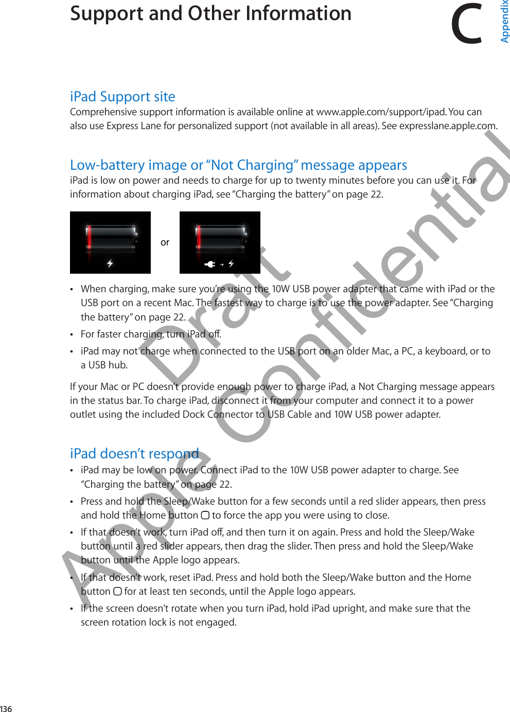 Support and Other Information CAppendixiPad Support siteComprehensive support information is available online at www.apple.com/support/ipad. You can also use Express Lane for personalized support (not available in all areas). See expresslane.apple.com.   Low-battery image or “Not Charging” message appearsiPad is low on power and needs to charge for up to twenty minutes before you can use it. For information about charging iPad, see “Charging the battery” on page 22.ororWhen charging, make sure you’re using the 10W USB power adapter that came with iPad or the  ÂUSB port on a recent Mac. The fastest way to charge is to use the power adapter. See “Charging the battery” on page 22.For faster charging, turn iPad o. ÂiPad may not charge when connected to the USB port on an older Mac, a PC, a keyboard, or to  Âa USB hub.If your Mac or PC doesn’t provide enough power to charge iPad, a Not Charging message appears in the status bar. To charge iPad, disconnect it from your computer and connect it to a power outlet using the included Dock Connector to USB Cable and 10W USB power adapter.iPad doesn’t respondiPad may be low on power. Connect iPad to the 10W USB power adapter to charge. See  Â“Charging the battery” on page 22.Press and hold the Sleep/Wake button for a few seconds until a red slider appears, then press  Âand hold the Home button   to force the app you were using to close.If that doesn’t work, turn iPad o, and then turn it on again. Press and hold the Sleep/Wake  Âbutton until a red slider appears, then drag the slider. Then press and hold the Sleep/Wake button until the Apple logo appears.If that doesn’t work, reset iPad. Press and hold both the Sleep/Wake button and the Home  Âbutton   for at least ten seconds, until the Apple logo appears.If the screen doesn’t rotate when you turn iPad, hold iPad upright, and make sure that the  Âscreen rotation lock is not engaged.136          Draft  Apple Confidential 