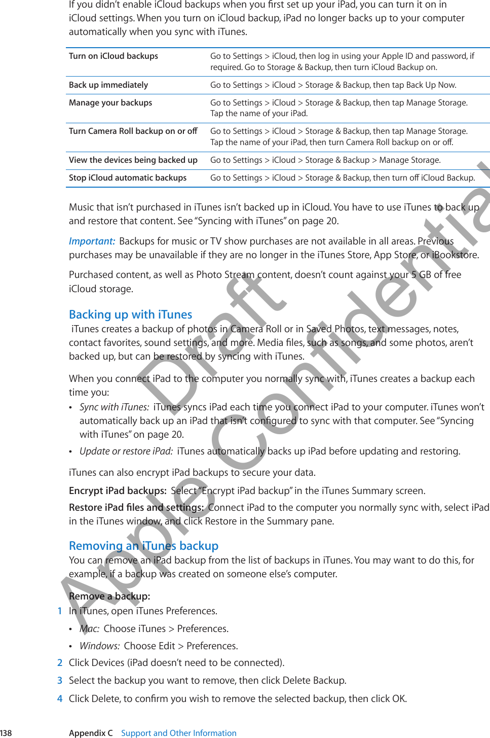 If you didn’t enable iCloud backups when you rst set up your iPad, you can turn it on in iCloud settings. When you turn on iCloud backup, iPad no longer backs up to your computer automatically when you sync with iTunes.Turn on iCloud backups Go to Settings &gt; iCloud, then log in using your Apple ID and password, if required. Go to Storage &amp; Backup, then turn iCloud Backup on.Back up immediately Go to Settings &gt; iCloud &gt; Storage &amp; Backup, then tap Back Up Now.Manage your backups Go to Settings &gt; iCloud &gt; Storage &amp; Backup, then tap Manage Storage.  Tap the name of your iPad.Turn Camera Roll backup on or o Go to Settings &gt; iCloud &gt; Storage &amp; Backup, then tap Manage Storage.  Tap the name of your iPad, then turn Camera Roll backup on or o.View the devices being backed up Go to Settings &gt; iCloud &gt; Storage &amp; Backup &gt; Manage Storage.Stop iCloud automatic backups Go to Settings &gt; iCloud &gt; Storage &amp; Backup, then turn o iCloud Backup. Music that isn’t purchased in iTunes isn’t backed up in iCloud. You have to use iTunes to back up and restore that content. See “Syncing with iTunes” on page 20.Important:  Backups for music or TV show purchases are not available in all areas. Previous purchases may be unavailable if they are no longer in the iTunes Store, App Store, or iBookstore. Purchased content, as well as Photo Stream content, doesn’t count against your 5 GB of free iCloud storage.Backing up with iTunes iTunes creates a backup of photos in Camera Roll or in Saved Photos, text messages, notes, contact favorites, sound settings, and more. Media les, such as songs, and some photos, aren’t backed up, but can be restored by syncing with iTunes. When you connect iPad to the computer you normally sync with, iTunes creates a backup each time you: ÂSync with iTunes:  iTunes syncs iPad each time you connect iPad to your computer. iTunes won’t automatically back up an iPad that isn’t congured to sync with that computer. See “Syncing with iTunes” on page 20. ÂUpdate or restore iPad:  iTunes automatically backs up iPad before updating and restoring.iTunes can also encrypt iPad backups to secure your data.Encrypt iPad backups:  Select “Encrypt iPad backup” in the iTunes Summary screen.Restore iPad les and settings:  Connect iPad to the computer you normally sync with, select iPad in the iTunes window, and click Restore in the Summary pane.Removing an iTunes backupYou can remove an iPad backup from the list of backups in iTunes. You may want to do this, for example, if a backup was created on someone else’s computer.Remove a backup: 1  In iTunes, open iTunes Preferences. ÂMac:  Choose iTunes &gt; Preferences. ÂWindows:  Choose Edit &gt; Preferences. 2  Click Devices (iPad doesn’t need to be connected). 3  Select the backup you want to remove, then click Delete Backup. 4  Click Delete, to conrm you wish to remove the selected backup, then click OK.138 Appendix C    Support and Other Information          Draft  Apple Confidential 