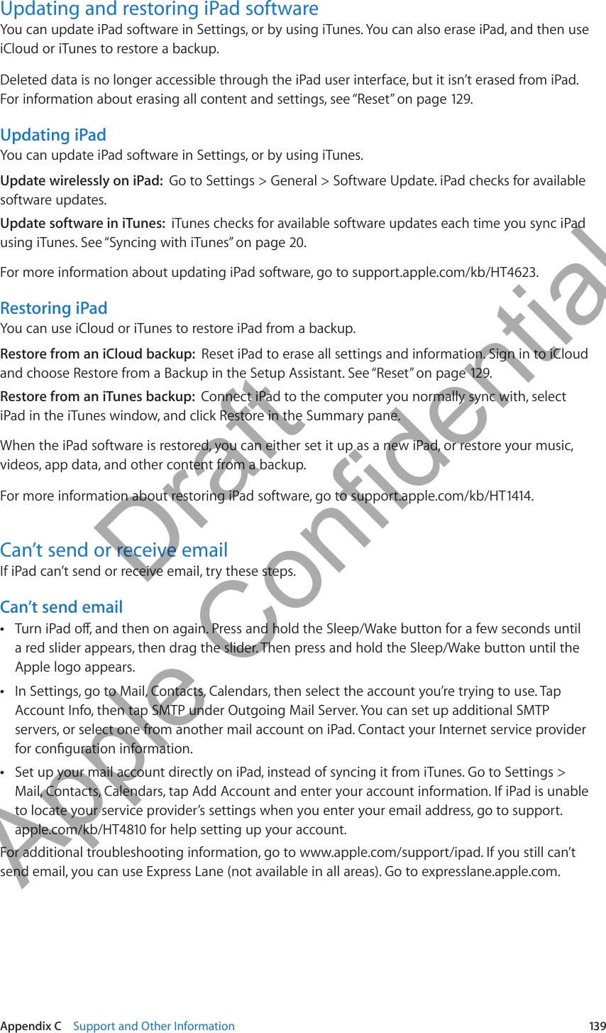 Updating and restoring iPad softwareYou can update iPad software in Settings, or by using iTunes. You can also erase iPad, and then use iCloud or iTunes to restore a backup.Deleted data is no longer accessible through the iPad user interface, but it isn’t erased from iPad. For information about erasing all content and settings, see “Reset” on page 129.Updating iPadYou can update iPad software in Settings, or by using iTunes. Update wirelessly on iPad:  Go to Settings &gt; General &gt; Software Update. iPad checks for available software updates.Update software in iTunes:  iTunes checks for available software updates each time you sync iPad using iTunes. See “Syncing with iTunes” on page 20.For more information about updating iPad software, go to support.apple.com/kb/HT4623.Restoring iPadYou can use iCloud or iTunes to restore iPad from a backup. Restore from an iCloud backup:  Reset iPad to erase all settings and information. Sign in to iCloud and choose Restore from a Backup in the Setup Assistant. See “Reset” on page 129.Restore from an iTunes backup:  Connect iPad to the computer you normally sync with, select iPad in the iTunes window, and click Restore in the Summary pane.When the iPad software is restored, you can either set it up as a new iPad, or restore your music, videos, app data, and other content from a backup.For more information about restoring iPad software, go to support.apple.com/kb/HT1414.Can’t send or receive emailIf iPad can’t send or receive email, try these steps.Can’t send emailTurn iPad o, and then on again. Press and hold the Sleep/Wake button for a few seconds until  Âa red slider appears, then drag the slider. Then press and hold the Sleep/Wake button until the Apple logo appears.In Settings, go to Mail, Contacts, Calendars, then select the account you’re trying to use. Tap  ÂAccount Info, then tap SMTP under Outgoing Mail Server. You can set up additional SMTP servers, or select one from another mail account on iPad. Contact your Internet service provider for conguration information.Set up your mail account directly on iPad, instead of syncing it from iTunes. Go to Settings &gt;  ÂMail, Contacts, Calendars, tap Add Account and enter your account information. If iPad is unable to locate your service provider’s settings when you enter your email address, go to support.apple.com/kb/HT4810 for help setting up your account.For additional troubleshooting information, go to www.apple.com/support/ipad. If you still can’t send email, you can use Express Lane (not available in all areas). Go to expresslane.apple.com.139Appendix C    Support and Other Information          Draft  Apple Confidential 