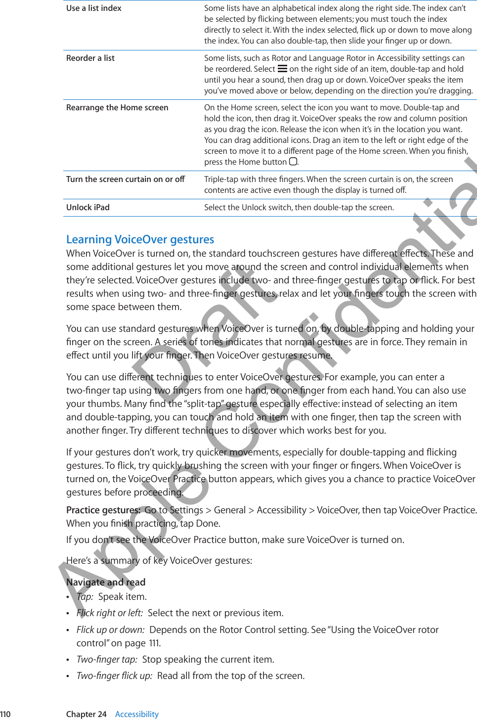 Use a list index Some lists have an alphabetical index along the right side. The index can’t be selected by icking between elements; you must touch the index directly to select it. With the index selected, ick up or down to move along the index. You can also double-tap, then slide your nger up or down.Reorder a list Some lists, such as Rotor and Language Rotor in Accessibility settings can be reordered. Select   on the right side of an item, double-tap and hold until you hear a sound, then drag up or down. VoiceOver speaks the item you’ve moved above or below, depending on the direction you’re dragging.Rearrange the Home screen On the Home screen, select the icon you want to move. Double-tap and hold the icon, then drag it. VoiceOver speaks the row and column position as you drag the icon. Release the icon when it’s in the location you want. You can drag additional icons. Drag an item to the left or right edge of the screen to move it to a dierent page of the Home screen. When you nish, press the Home button  .Turn the screen curtain on or o Triple-tap with three ngers. When the screen curtain is on, the screen contents are active even though the display is turned o.Unlock iPad Select the Unlock switch, then double-tap the screen.Learning VoiceOver gesturesWhen VoiceOver is turned on, the standard touchscreen gestures have dierent eects. These and some additional gestures let you move around the screen and control individual elements when they’re selected. VoiceOver gestures include two- and three-nger gestures to tap or ick. For best results when using two- and three-nger gestures, relax and let your ngers touch the screen with some space between them.You can use standard gestures when VoiceOver is turned on, by double-tapping and holding your nger on the screen. A series of tones indicates that normal gestures are in force. They remain in eect until you lift your nger. Then VoiceOver gestures resume.You can use dierent techniques to enter VoiceOver gestures. For example, you can enter a two-nger tap using two ngers from one hand, or one nger from each hand. You can also use your thumbs. Many nd the “split-tap” gesture especially eective: instead of selecting an item and double-tapping, you can touch and hold an item with one nger, then tap the screen with another nger. Try dierent techniques to discover which works best for you.If your gestures don’t work, try quicker movements, especially for double-tapping and icking gestures. To ick, try quickly brushing the screen with your nger or ngers. When VoiceOver is turned on, the VoiceOver Practice button appears, which gives you a chance to practice VoiceOver gestures before proceeding.Practice gestures:  Go to Settings &gt; General &gt; Accessibility &gt; VoiceOver, then tap VoiceOver Practice. When you nish practicing, tap Done.If you don’t see the VoiceOver Practice button, make sure VoiceOver is turned on.Here’s a summary of key VoiceOver gestures:Navigate and read ÂTap:  Speak item. ÂFlick right or left:  Select the next or previous item. ÂFlick up or down:  Depends on the Rotor Control setting. See “Using the VoiceOver rotor control” on page 111. ÂTwo-nger tap:  Stop speaking the current item. ÂTwo-nger ick up:  Read all from the top of the screen.110 Chapter 24    Accessibility          Draft  Apple Confidential 