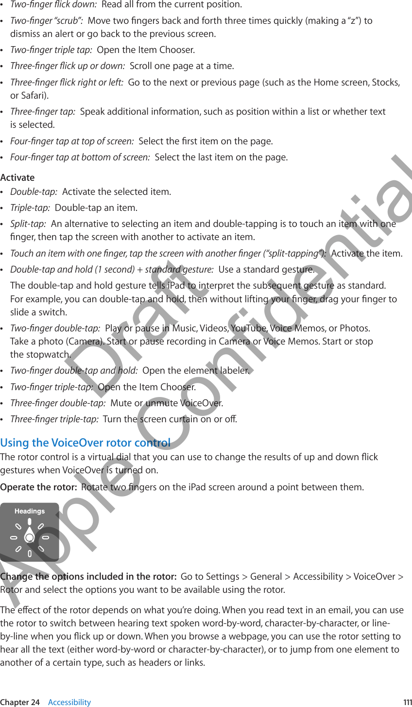  ÂTwo-nger ick down:  Read all from the current position. ÂTwo-nger “scrub”:  Move two ngers back and forth three times quickly (making a “z”) to dismiss an alert or go back to the previous screen. ÂTwo-nger triple tap:  Open the Item Chooser. ÂThree-nger ick up or down:  Scroll one page at a time. ÂThree-nger ick right or left:  Go to the next or previous page (such as the Home screen, Stocks, or Safari). ÂThree-nger tap:  Speak additional information, such as position within a list or whether text  is selected. ÂFour-nger tap at top of screen:  Select the rst item on the page. ÂFour-nger tap at bottom of screen:  Select the last item on the page.Activate ÂDouble-tap:  Activate the selected item. ÂTriple-tap:  Double-tap an item. ÂSplit-tap:  An alternative to selecting an item and double-tapping is to touch an item with one nger, then tap the screen with another to activate an item. ÂTouch an item with one nger, tap the screen with another nger (“split-tapping”):  Activate the item. ÂDouble-tap and hold (1 second) + standard gesture:  Use a standard gesture.The double-tap and hold gesture tells iPad to interpret the subsequent gesture as standard.  For example, you can double-tap and hold, then without lifting your nger, drag your nger to slide a switch. ÂTwo-nger double-tap:  Play or pause in Music, Videos, YouTube, Voice Memos, or Photos.  Take a photo (Camera). Start or pause recording in Camera or Voice Memos. Start or stop  the stopwatch. ÂTwo-nger double-tap and hold:  Open the element labeler. ÂTwo-nger triple-tap:  Open the Item Chooser. ÂThree-nger double-tap:  Mute or unmute VoiceOver. ÂThree-nger triple-tap:  Turn the screen curtain on or o.Using the VoiceOver rotor controlThe rotor control is a virtual dial that you can use to change the results of up and down ick gestures when VoiceOver is turned on.Operate the rotor:  Rotate two ngers on the iPad screen around a point between them.Change the options included in the rotor:  Go to Settings &gt; General &gt; Accessibility &gt; VoiceOver &gt; Rotor and select the options you want to be available using the rotor.The eect of the rotor depends on what you’re doing. When you read text in an email, you can use the rotor to switch between hearing text spoken word-by-word, character-by-character, or line-by-line when you ick up or down. When you browse a webpage, you can use the rotor setting to hear all the text (either word-by-word or character-by-character), or to jump from one element to another of a certain type, such as headers or links.111Chapter 24    Accessibility          Draft  Apple Confidential 