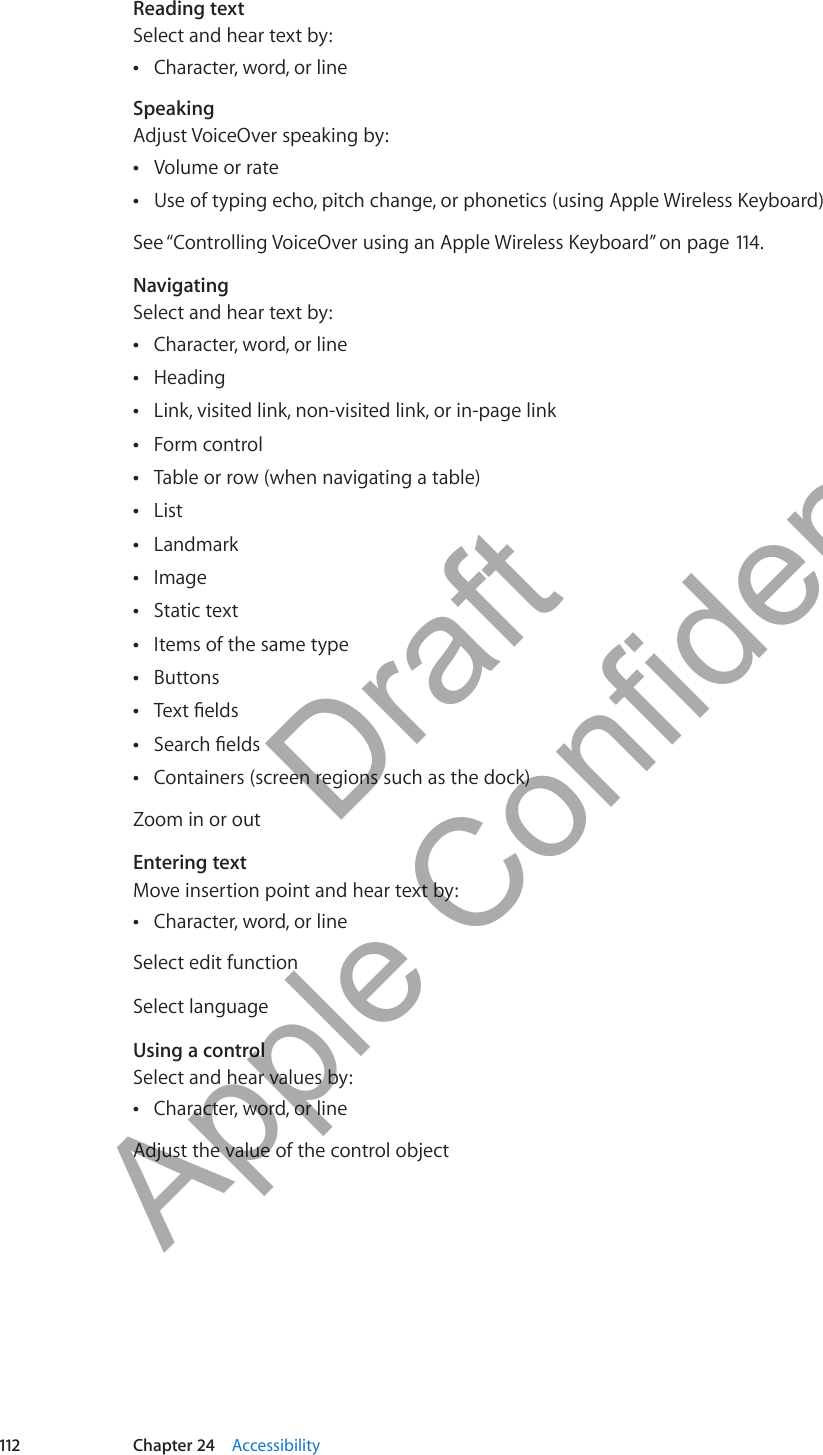 Reading textSelect and hear text by:Character, word, or line ÂSpeakingAdjust VoiceOver speaking by:Volume or rate ÂUse of typing echo, pitch change, or phonetics (using Apple Wireless Keyboard) ÂSee “Controlling VoiceOver using an Apple Wireless Keyboard” on page 114 .NavigatingSelect and hear text by:Character, word, or line ÂHeading ÂLink, visited link, non-visited link, or in-page link ÂForm control ÂTable or row (when navigating a table) ÂList ÂLandmark ÂImage ÂStatic text ÂItems of the same type ÂButtons ÂText elds ÂSearch elds ÂContainers (screen regions such as the dock) ÂZoom in or outEntering textMove insertion point and hear text by:Character, word, or line ÂSelect edit functionSelect languageUsing a control Select and hear values by:Character, word, or line ÂAdjust the value of the control object112 Chapter 24    Accessibility          Draft  Apple Confidential 