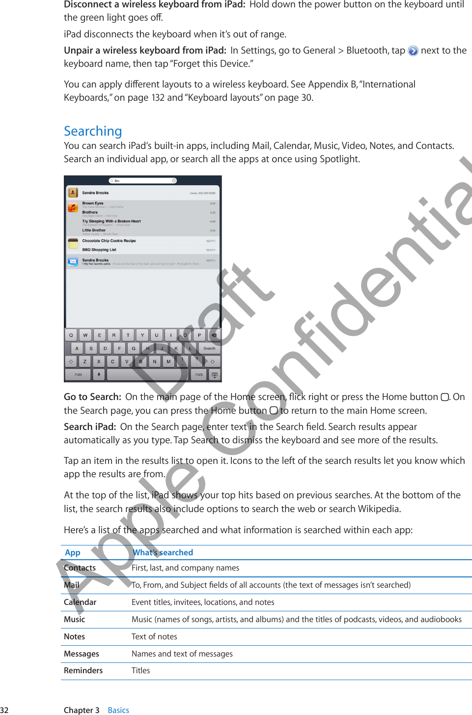 Disconnect a wireless keyboard from iPad:  Hold down the power button on the keyboard until the green light goes o.iPad disconnects the keyboard when it’s out of range.Unpair a wireless keyboard from iPad:  In Settings, go to General &gt; Bluetooth, tap   next to the keyboard name, then tap “Forget this Device.”You can apply dierent layouts to a wireless keyboard. See Appendix B, “International Keyboards,” on page 132 and “Keyboard layouts” on page 30.SearchingYou can search iPad‘s built-in apps, including Mail, Calendar, Music, Video, Notes, and Contacts. Search an individual app, or search all the apps at once using Spotlight.Go to Search:  On the main page of the Home screen, ick right or press the Home button  . On the Search page, you can press the Home button   to return to the main Home screen.Search iPad:  On the Search page, enter text in the Search eld. Search results appear automatically as you type. Tap Search to dismiss the keyboard and see more of the results.Tap an item in the results list to open it. Icons to the left of the search results let you know which app the results are from. At the top of the list, iPad shows your top hits based on previous searches. At the bottom of the list, the search results also include options to search the web or search Wikipedia.Here’s a list of the apps searched and what information is searched within each app:App What’s searchedContacts First, last, and company namesMail To, From, and Subject elds of all accounts (the text of messages isn’t searched)Calendar Event titles, invitees, locations, and notes Music Music (names of songs, artists, and albums) and the titles of podcasts, videos, and audiobooksNotes Text of notesMessages Names and text of messagesReminders Titles32 Chapter 3    Basics          Draft  Apple Confidential 