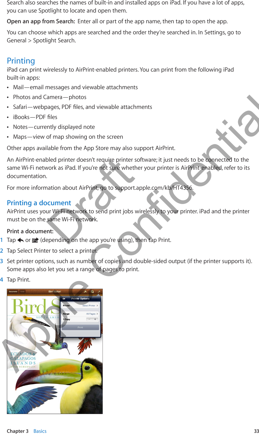 Search also searches the names of built-in and installed apps on iPad. If you have a lot of apps, you can use Spotlight to locate and open them.Open an app from Search:  Enter all or part of the app name, then tap to open the app.You can choose which apps are searched and the order they’re searched in. In Settings, go to General &gt; Spotlight Search.PrintingiPad can print wirelessly to AirPrint-enabled printers. You can print from the following iPad  built-in apps:Mail—email messages and viewable attachments ÂPhotos and Camera—photos ÂSafari—webpages, PDF les, and viewable attachments ÂiBooks—PDF les ÂNotes—currently displayed note ÂMaps—view of map showing on the screen ÂOther apps available from the App Store may also support AirPrint.An AirPrint-enabled printer doesn’t require printer software; it just needs to be connected to the same Wi-Fi network as iPad. If you’re not sure whether your printer is AirPrint-enabled, refer to its documentation.For more information about AirPrint, go to support.apple.com/kb/HT4356.Printing a documentAirPrint uses your Wi-Fi network to send print jobs wirelessly to your printer. iPad and the printer must be on the same Wi-Fi network.Print a document: 1  Tap   or   (depending on the app you’re using), then tap Print. 2  Tap Select Printer to select a printer. 3  Set printer options, such as number of copies and double-sided output (if the printer supports it). Some apps also let you set a range of pages to print. 4  Tap Print.33Chapter 3    Basics          Draft  Apple Confidential 