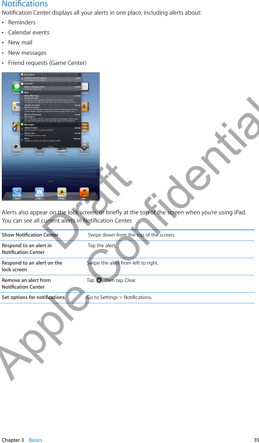 NoticationsNotication Center displays all your alerts in one place, including alerts about:Reminders ÂCalendar events ÂNew mail ÂNew messages ÂFriend requests (Game Center) ÂAlerts also appear on the lock screen, or briey at the top of the screen when you’re using iPad. You can see all current alerts in Notication Center.Show Notication Center  Swipe down from the top of the screen.Respond to an alert in  Notication Center Tap the alert.Respond to an alert on the  lock screenSwipe the alert from left to right.Remove an alert from  Notication CenterTap  , then tap Clear.Set options for notications Go to Settings &gt; Notications.35Chapter 3    Basics          Draft  Apple Confidential 