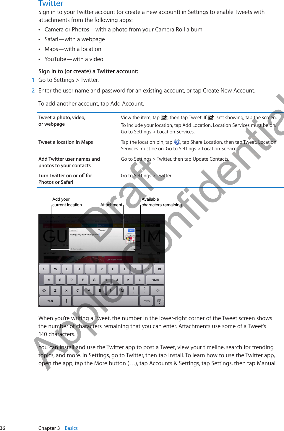 TwitterSign in to your Twitter account (or create a new account) in Settings to enable Tweets with attachments from the following apps:Camera or Photos—with a photo from your Camera Roll album ÂSafari—with a webpage ÂMaps—with a location  ÂYouTube—with a video ÂSign in to (or create) a Twitter account: 1  Go to Settings &gt; Twitter. 2  Enter the user name and password for an existing account, or tap Create New Account.To add another account, tap Add Account.Tweet a photo, video,  or webpageView the item, tap  , then tap Tweet. If   isn’t showing, tap the screen.To include your location, tap Add Location. Location Services must be on. Go to Settings &gt; Location Services.Tweet a location in Maps Tap the location pin, tap  , tap Share Location, then tap Tweet. Location Services must be on. Go to Settings &gt; Location Services.Add Twitter user names and  photos to your contactsGo to Settings &gt; Twitter, then tap Update Contacts.Turn Twitter on or o for  Photos or SafariGo to Settings &gt; Twitter.Add your current locationAdd your current locationAttachmentAttachmentAvailable characters remainingAvailable characters remainingWhen you’re writing a Tweet, the number in the lower-right corner of the Tweet screen shows  the number of characters remaining that you can enter. Attachments use some of a Tweet’s  140 characters.You can install and use the Twitter app to post a Tweet, view your timeline, search for trending topics, and more. In Settings, go to Twitter, then tap Install. To learn how to use the Twitter app, open the app, tap the More button (…), tap Accounts &amp; Settings, tap Settings, then tap Manual.36 Chapter 3    Basics          Draft  Apple Confidential 