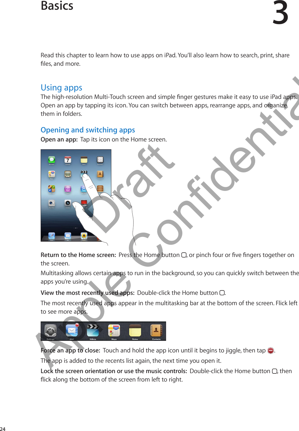 Basics 3Read this chapter to learn how to use apps on iPad. You’ll also learn how to search, print, share les, and more. Using appsThe high-resolution Multi-Touch screen and simple nger gestures make it easy to use iPad apps. Open an app by tapping its icon. You can switch between apps, rearrange apps, and organize them in folders.Opening and switching appsOpen an app:  Tap its icon on the Home screen.Return to the Home screen:  Press the Home button  , or pinch four or ve ngers together on the screen.Multitasking allows certain apps to run in the background, so you can quickly switch between the apps you’re using.View the most recently used apps:  Double-click the Home button  .The most recently used apps appear in the multitasking bar at the bottom of the screen. Flick left to see more apps.Force an app to close:  Touch and hold the app icon until it begins to jiggle, then tap  .The app is added to the recents list again, the next time you open it.Lock the screen orientation or use the music controls:  Double-click the Home button  , then ick along the bottom of the screen from left to right.24          Draft  Apple Confidential 