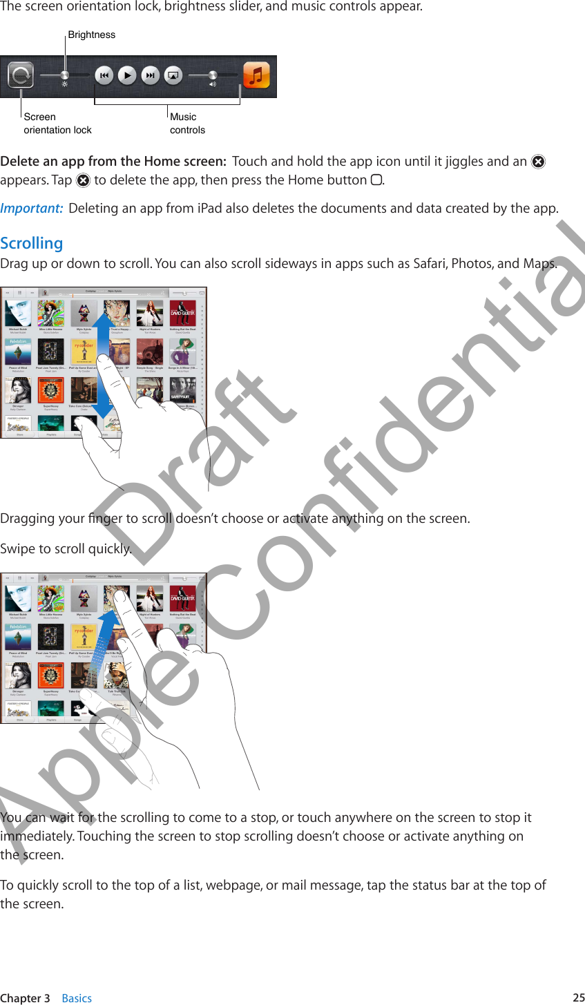 The screen orientation lock, brightness slider, and music controls appear.BrightnessBrightnessScreen orientation lockScreen orientation lockMusiccontrolsMusiccontrolsDelete an app from the Home screen:  Touch and hold the app icon until it jiggles and an   appears. Tap   to delete the app, then press the Home button  .Important:  Deleting an app from iPad also deletes the documents and data created by the app.ScrollingDrag up or down to scroll. You can also scroll sideways in apps such as Safari, Photos, and Maps.Dragging your nger to scroll doesn’t choose or activate anything on the screen.Swipe to scroll quickly.You can wait for the scrolling to come to a stop, or touch anywhere on the screen to stop it immediately. Touching the screen to stop scrolling doesn’t choose or activate anything on  the screen.To quickly scroll to the top of a list, webpage, or mail message, tap the status bar at the top of  the screen.25Chapter 3    Basics          Draft  Apple Confidential 
