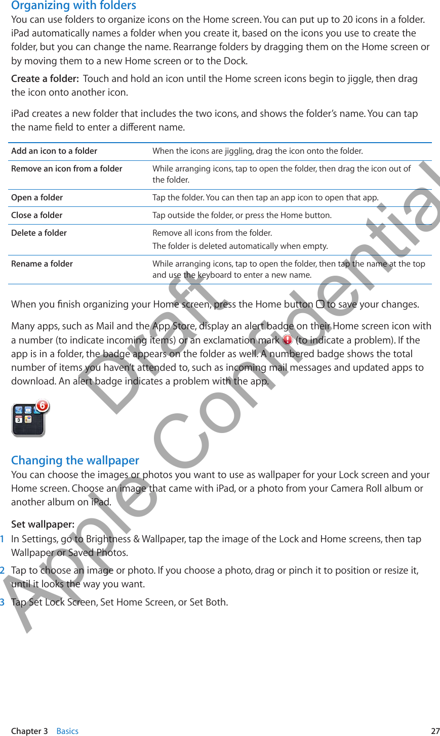 Organizing with foldersYou can use folders to organize icons on the Home screen. You can put up to 20 icons in a folder. iPad automatically names a folder when you create it, based on the icons you use to create the folder, but you can change the name. Rearrange folders by dragging them on the Home screen or by moving them to a new Home screen or to the Dock.Create a folder:  Touch and hold an icon until the Home screen icons begin to jiggle, then drag the icon onto another icon.iPad creates a new folder that includes the two icons, and shows the folder’s name. You can tap the name eld to enter a dierent name.Add an icon to a folder When the icons are jiggling, drag the icon onto the folder.Remove an icon from a folder While arranging icons, tap to open the folder, then drag the icon out of  the folder.Open a folder Tap the folder. You can then tap an app icon to open that app.Close a folder Tap outside the folder, or press the Home button.Delete a folder Remove all icons from the folder.The folder is deleted automatically when empty.Rename a folder While arranging icons, tap to open the folder, then tap the name at the top and use the keyboard to enter a new name. When you nish organizing your Home screen, press the Home button   to save your changes.Many apps, such as Mail and the App Store, display an alert badge on their Home screen icon with a number (to indicate incoming items) or an exclamation mark   (to indicate a problem). If the app is in a folder, the badge appears on the folder as well. A numbered badge shows the total number of items you haven’t attended to, such as incoming mail messages and updated apps to download. An alert badge indicates a problem with the app. Changing the wallpaperYou can choose the images or photos you want to use as wallpaper for your Lock screen and your Home screen. Choose an image that came with iPad, or a photo from your Camera Roll album or another album on iPad.Set wallpaper: 1  In Settings, go to Brightness &amp; Wallpaper, tap the image of the Lock and Home screens, then tap Wallpaper or Saved Photos. 2  Tap to choose an image or photo. If you choose a photo, drag or pinch it to position or resize it, until it looks the way you want. 3  Tap Set Lock Screen, Set Home Screen, or Set Both.27Chapter 3    Basics          Draft  Apple Confidential 