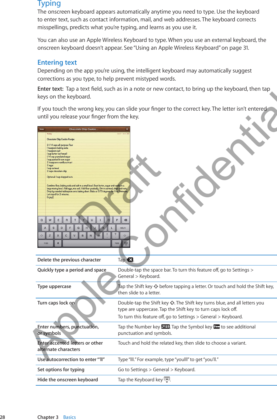 TypingThe onscreen keyboard appears automatically anytime you need to type. Use the keyboard to enter text, such as contact information, mail, and web addresses. The keyboard corrects misspellings, predicts what you’re typing, and learns as you use it.You can also use an Apple Wireless Keyboard to type. When you use an external keyboard, the onscreen keyboard doesn’t appear. See “Using an Apple Wireless Keyboard” on page 31.Entering textDepending on the app you’re using, the intelligent keyboard may automatically suggest corrections as you type, to help prevent mistyped words.Enter text:  Tap a text eld, such as in a note or new contact, to bring up the keyboard, then tap keys on the keyboard. If you touch the wrong key, you can slide your nger to the correct key. The letter isn’t entered until you release your nger from the key.Delete the previous character Tap  .Quickly type a period and space Double-tap the space bar. To turn this feature o, go to Settings &gt;  General &gt; Keyboard.Type uppercase Tap the Shift key   before tapping a letter. Or touch and hold the Shift key, then slide to a letter.Turn caps lock on Double-tap the Shift key  . The Shift key turns blue, and all letters you  type are uppercase. Tap the Shift key to turn caps lock o. To turn this feature o, go to Settings &gt; General &gt; Keyboard.Enter numbers, punctuation,  or symbolsTap the Number key  . Tap the Symbol key   to see additional punctuation and symbols.Enter accented letters or other alternate charactersTouch and hold the related key, then slide to choose a variant.Use autocorrection to enter “’ll” Type “lll.” For example, type “youlll” to get “you’ll.”Set options for typing Go to Settings &gt; General &gt; Keyboard.Hide the onscreen keyboard Tap the Keyboard key  . 28 Chapter 3    Basics          Draft  Apple Confidential 