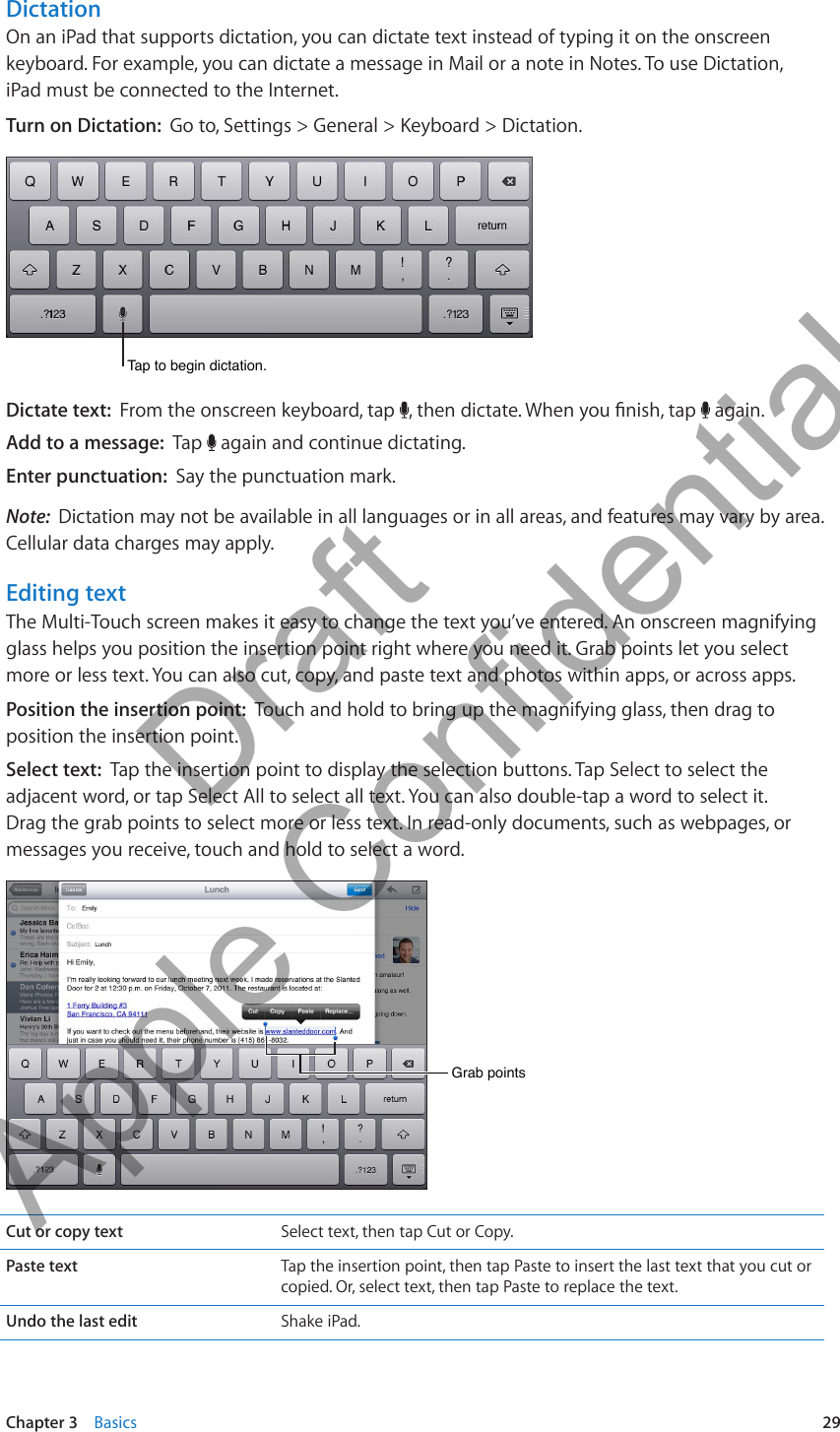 DictationOn an iPad that supports dictation, you can dictate text instead of typing it on the onscreen keyboard. For example, you can dictate a message in Mail or a note in Notes. To use Dictation,  iPad must be connected to the Internet.Turn on Dictation:  Go to, Settings &gt; General &gt; Keyboard &gt; Dictation.Tap to begin dictation.Tap to begin dictation.Dictate text:  From the onscreen keyboard, tap  , then dictate. When you nish, tap   again.Add to a message:  Tap   again and continue dictating.Enter punctuation:  Say the punctuation mark.Note:  Dictation may not be available in all languages or in all areas, and features may vary by area. Cellular data charges may apply.Editing textThe Multi-Touch screen makes it easy to change the text you’ve entered. An onscreen magnifying glass helps you position the insertion point right where you need it. Grab points let you select more or less text. You can also cut, copy, and paste text and photos within apps, or across apps.Position the insertion point:  Touch and hold to bring up the magnifying glass, then drag to position the insertion point.Select text:  Tap the insertion point to display the selection buttons. Tap Select to select the adjacent word, or tap Select All to select all text. You can also double-tap a word to select it. Drag the grab points to select more or less text. In read-only documents, such as webpages, or messages you receive, touch and hold to select a word.Grab pointsGrab pointsCut or copy text Select text, then tap Cut or Copy.Paste text Tap the insertion point, then tap Paste to insert the last text that you cut or copied. Or, select text, then tap Paste to replace the text.Undo the last edit Shake iPad.29Chapter 3    Basics          Draft  Apple Confidential 