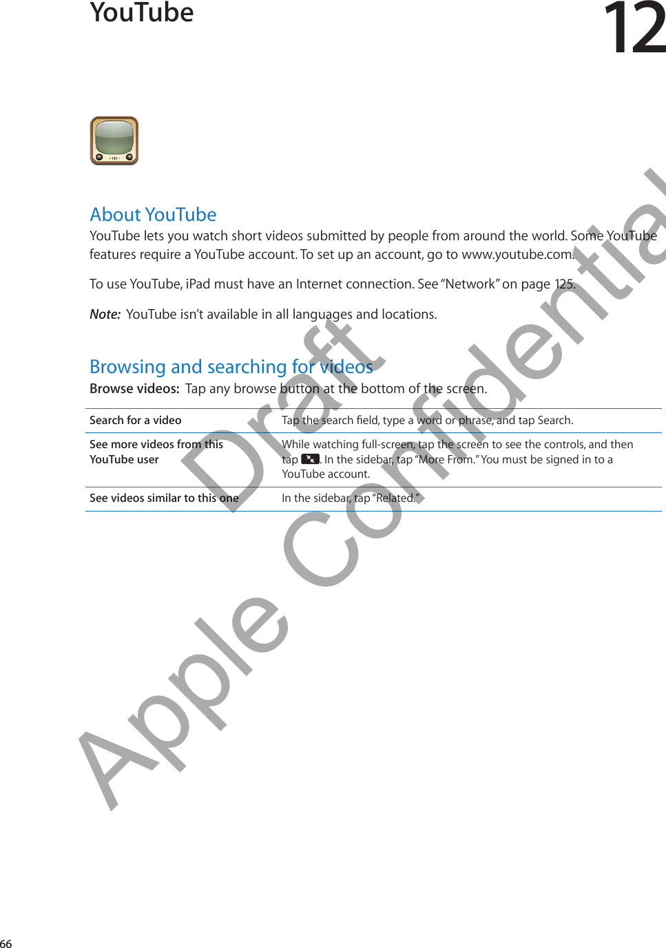 YouTube 12About YouTubeYouTube lets you watch short videos submitted by people from around the world. Some YouTube features require a YouTube account. To set up an account, go to www.youtube.com.To use YouTube, iPad must have an Internet connection. See “Network” on page 125.Note:  YouTube isn’t available in all languages and locations.Browsing and searching for videosBrowse videos:  Tap any browse button at the bottom of the screen.Search for a video See more videos from this  YouTube userWhile watching full-screen, tap the screen to see the controls, and then  tap  . In the sidebar, tap “More From.” You must be signed in to a YouTube account.See videos similar to this one In the sidebar, tap “Related.”66          Draft  Apple Confidential 