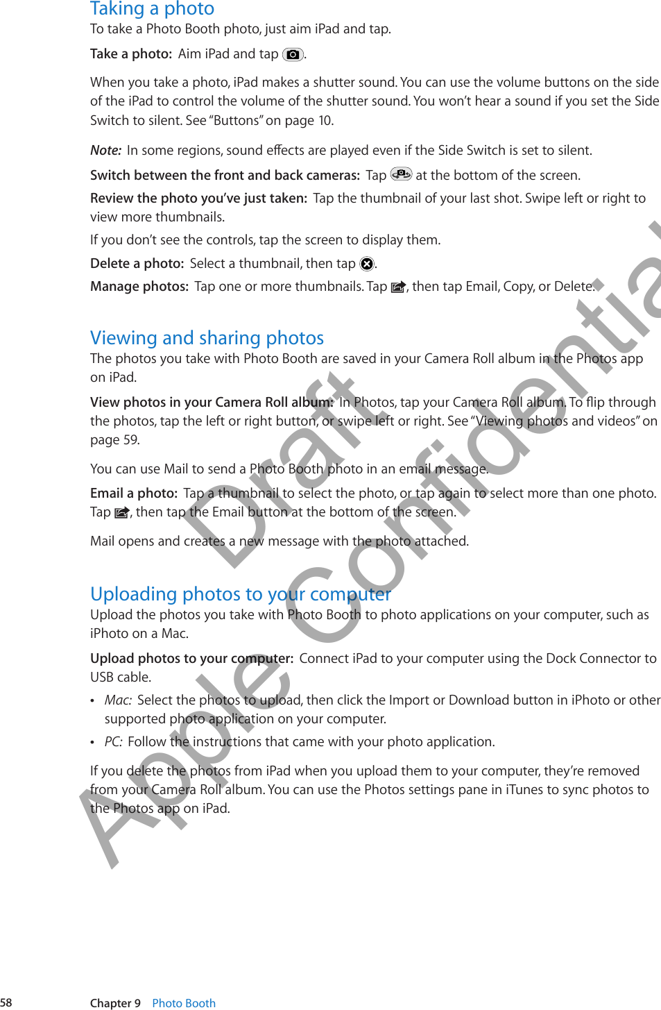 Taking a photo To take a Photo Booth photo, just aim iPad and tap.Take a photo:  Aim iPad and tap  .When you take a photo, iPad makes a shutter sound. You can use the volume buttons on the side of the iPad to control the volume of the shutter sound. You won’t hear a sound if you set the Side Switch to silent. See “Buttons” on page 10.Note:  Switch between the front and back cameras:  Tap   at the bottom of the screen.Review the photo you’ve just taken:  Tap the thumbnail of your last shot. Swipe left or right to view more thumbnails. If you don’t see the controls, tap the screen to display them.Delete a photo:  Select a thumbnail, then tap  .Manage photos:  Tap one or more thumbnails. Tap  , then tap Email, Copy, or Delete.Viewing and sharing photosThe photos you take with Photo Booth are saved in your Camera Roll album in the Photos app  on iPad. View photos in your Camera Roll album:  the photos, tap the left or right button, or swipe left or right. See “Viewing photos and videos” on page 59. You can use Mail to send a Photo Booth photo in an email message.Email a photo:  Tap a thumbnail to select the photo, or tap again to select more than one photo. Tap  , then tap the Email button at the bottom of the screen. Mail opens and creates a new message with the photo attached.Uploading photos to your computerUpload the photos you take with Photo Booth to photo applications on your computer, such as iPhoto on a Mac.Upload photos to your computer:  Connect iPad to your computer using the Dock Connector to USB cable. ÂMac:  Select the photos to upload, then click the Import or Download button in iPhoto or other supported photo application on your computer. ÂPC:  Follow the instructions that came with your photo application.If you delete the photos from iPad when you upload them to your computer, they’re removed from your Camera Roll album. You can use the Photos settings pane in iTunes to sync photos to the Photos app on iPad.58 Chapter 9    Photo Booth          Draft  Apple Confidential 