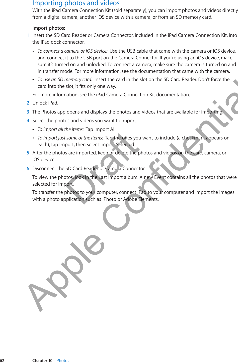 Importing photos and videosWith the iPad Camera Connection Kit (sold separately), you can import photos and videos directly from a digital camera, another iOS device with a camera, or from an SD memory card.Import photos: 1  Insert the SD Card Reader or Camera Connector, included in the iPad Camera Connection Kit, into the iPad dock connector. ÂTo connect a camera or iOS device:  Use the USB cable that came with the camera or iOS device, and connect it to the USB port on the Camera Connector. If you’re using an iOS device, make sure it’s turned on and unlocked. To connect a camera, make sure the camera is turned on and in transfer mode. For more information, see the documentation that came with the camera. ÂTo use an SD memory card:  Insert the card in the slot on the SD Card Reader. Don’t force the For more information, see the iPad Camera Connection Kit documentation. 2  Unlock iPad. 3  The Photos app opens and displays the photos and videos that are available for importing. 4  Select the photos and videos you want to import. ÂTo import all the items:  Tap Import All. ÂTo import just some of the items:  Tap the ones you want to include (a checkmark appears on each), tap Import, then select Import Selected. 5  After the photos are imported, keep or delete the photos and videos on the card, camera, or  iOS device. 6  Disconnect the SD Card Reader or Camera Connector.To view the photos, look in the Last Import album. A new Event contains all the photos that were selected for import. To transfer the photos to your computer, connect iPad to your computer and import the images with a photo application such as iPhoto or Adobe Elements.62 Chapter 10    Photos          Draft  Apple Confidential 