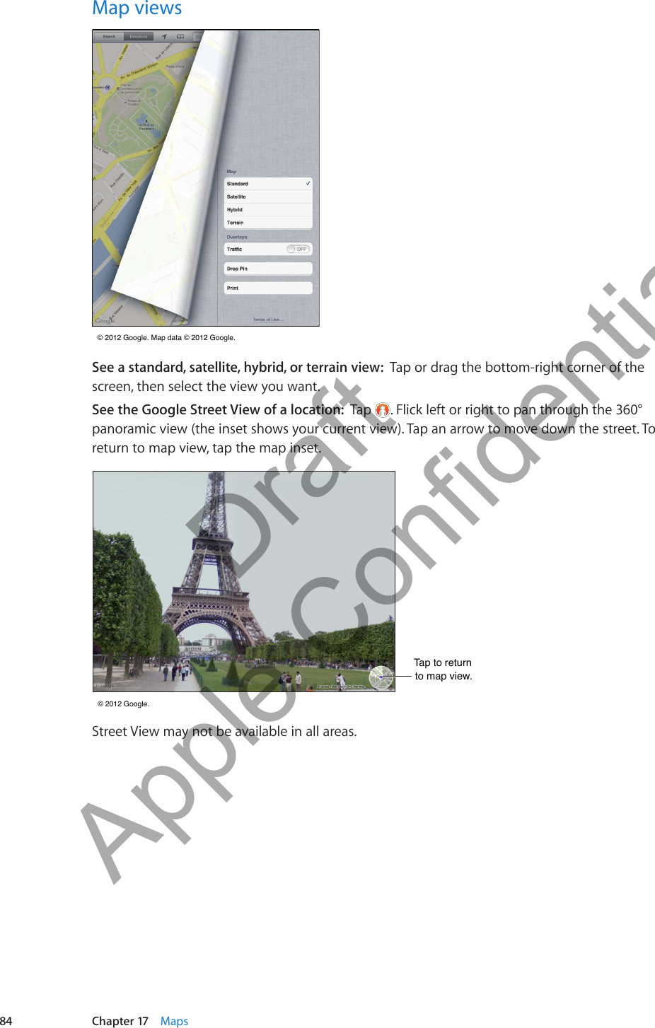 Map views © 2012 Google. Map data © 2012 Google.  © 2012 Google. Map data © 2012 Google. Tap or drag the bottom-right corner of the screen, then select the view you want.See the Google Street View of a location:  Tap  . Flick left or right to pan through the 360° panoramic view (the inset shows your current view). Tap an arrow to move down the street. To return to map view, tap the map inset.Tap to returnto map view.Tap to returnto map view. © 2012 Google. © 2012 Google.Street View may not be available in all areas.84 Chapter 17    Maps          Draft  Apple Confidential 