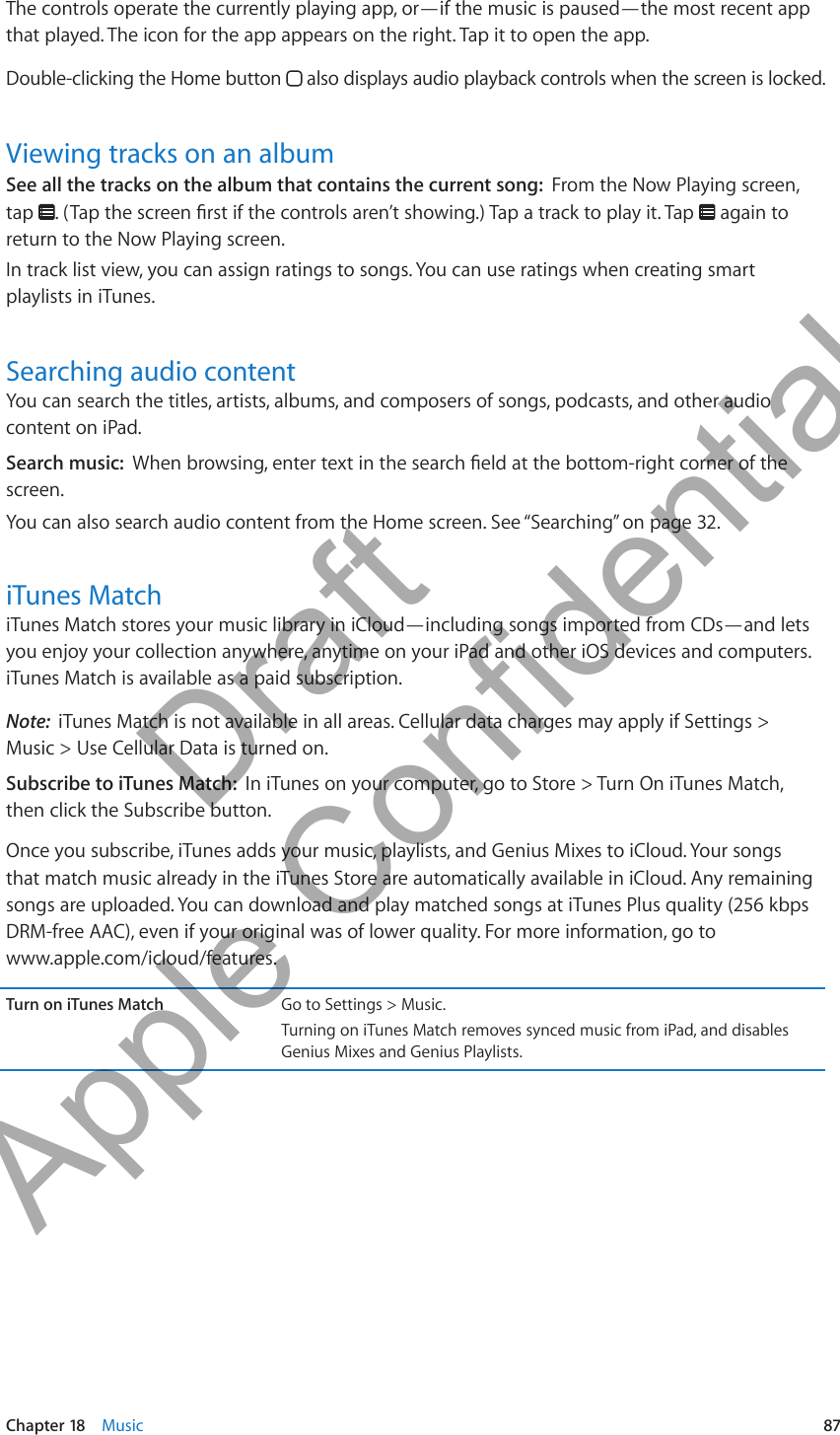 The controls operate the currently playing app, or—if the music is paused—the most recent app that played. The icon for the app appears on the right. Tap it to open the app.Double-clicking the Home button   also displays audio playback controls when the screen is locked.Viewing tracks on an albumSee all the tracks on the album that contains the current song:  From the Now Playing screen, tap    again to return to the Now Playing screen.In track list view, you can assign ratings to songs. You can use ratings when creating smart playlists in iTunes.Searching audio contentYou can search the titles, artists, albums, and composers of songs, podcasts, and other audio content on iPad.Search music:  screen.You can also search audio content from the Home screen. See “Searching” on page 32.iTunes MatchiTunes Match stores your music library in iCloud—including songs imported from CDs—and lets you enjoy your collection anywhere, anytime on your iPad and other iOS devices and computers. iTunes Match is available as a paid subscription.Note:  iTunes Match is not available in all areas. Cellular data charges may apply if Settings &gt;  Music &gt; Use Cellular Data is turned on.Subscribe to iTunes Match:  In iTunes on your computer, go to Store &gt; Turn On iTunes Match, then click the Subscribe button.Once you subscribe, iTunes adds your music, playlists, and Genius Mixes to iCloud. Your songs that match music already in the iTunes Store are automatically available in iCloud. Any remaining songs are uploaded. You can download and play matched songs at iTunes Plus quality (256 kbps DRM-free AAC), even if your original was of lower quality. For more information, go to  www.apple.com/icloud/features.Turn on iTunes Match Go to Settings &gt; Music.Turning on iTunes Match removes synced music from iPad, and disables Genius Mixes and Genius Playlists.87Chapter 18    Music          Draft  Apple Confidential 