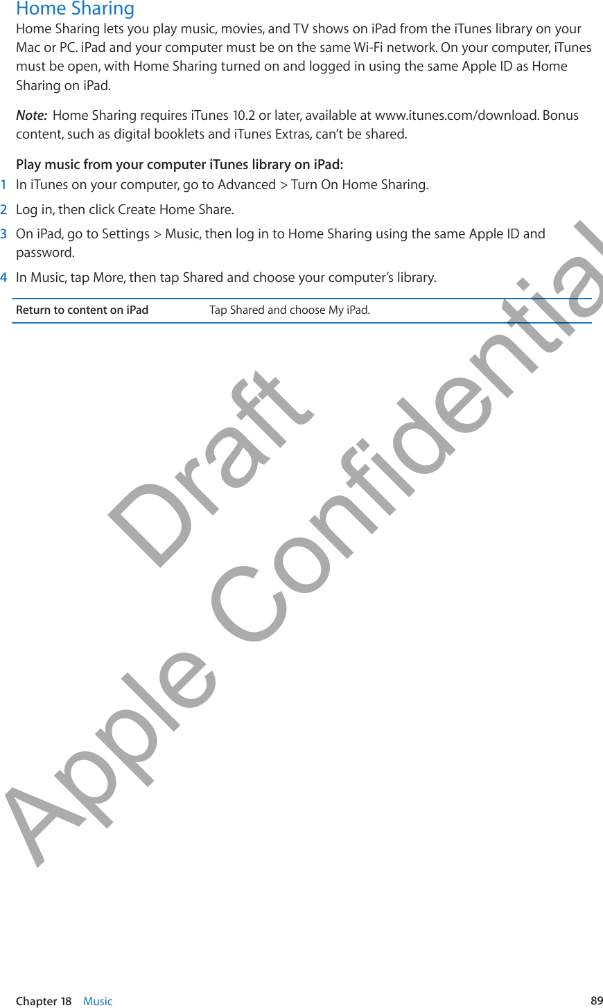 Home SharingHome Sharing lets you play music, movies, and TV shows on iPad from the iTunes library on your Mac or PC. iPad and your computer must be on the same Wi-Fi network. On your computer, iTunes must be open, with Home Sharing turned on and logged in using the same Apple ID as Home Sharing on iPad.Note:  Home Sharing requires iTunes 10.2 or later, available at www.itunes.com/download. Bonus content, such as digital booklets and iTunes Extras, can’t be shared.Play music from your computer iTunes library on iPad: 1  In iTunes on your computer, go to Advanced &gt; Turn On Home Sharing. 2  Log in, then click Create Home Share.  3  On iPad, go to Settings &gt; Music, then log in to Home Sharing using the same Apple ID and password. 4  In Music, tap More, then tap Shared and choose your computer’s library.Return to content on iPad Tap Shared and choose My iPad.89Chapter 18    Music          Draft  Apple Confidential 
