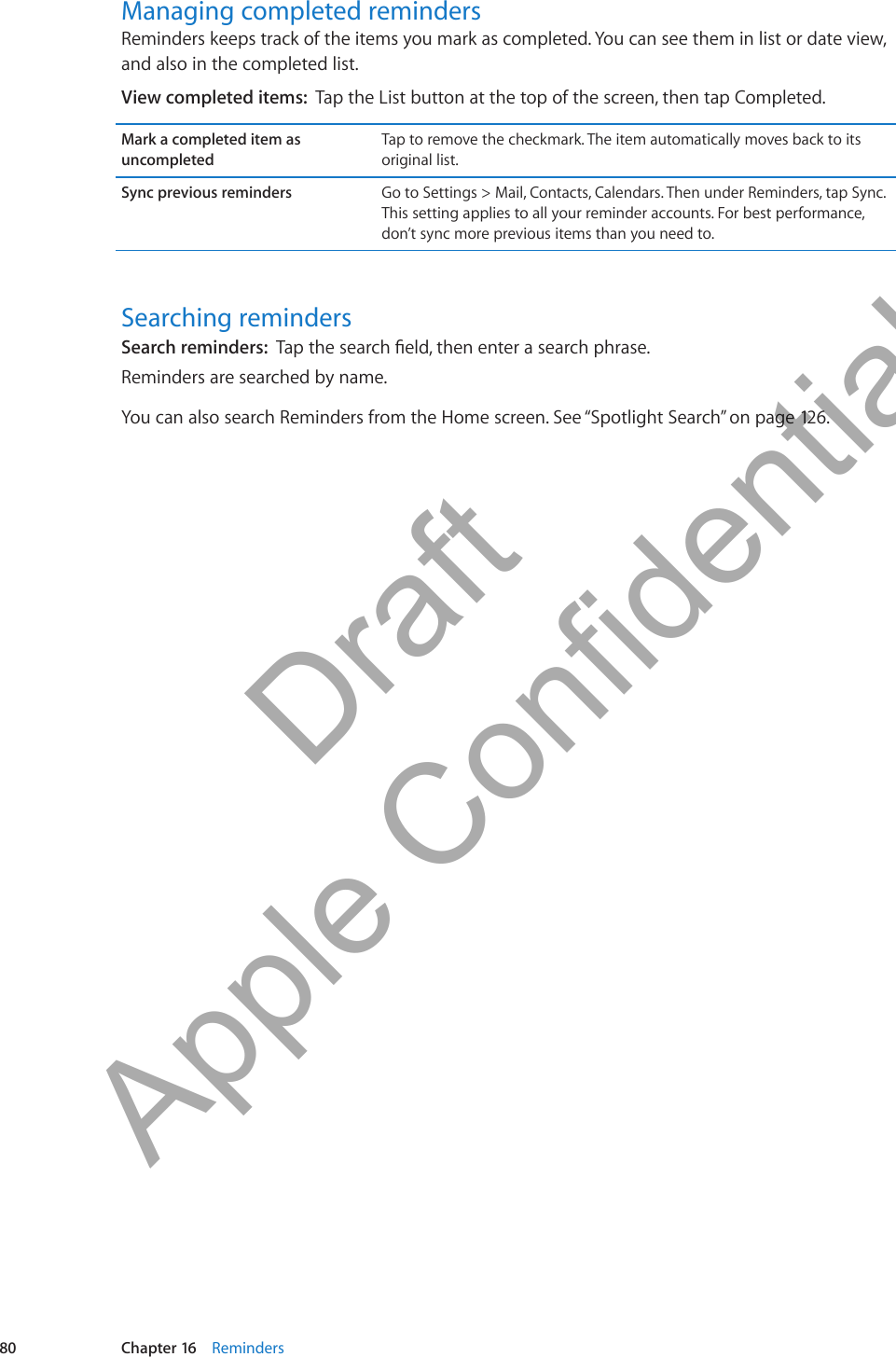 Managing completed remindersReminders keeps track of the items you mark as completed. You can see them in list or date view, and also in the completed list.View completed items:  Tap the List button at the top of the screen, then tap Completed.Mark a completed item as uncompletedTap to remove the checkmark. The item automatically moves back to its original list.Sync previous reminders Go to Settings &gt; Mail, Contacts, Calendars. Then under Reminders, tap Sync. This setting applies to all your reminder accounts. For best performance, don’t sync more previous items than you need to.Searching remindersSearch reminders:  Reminders are searched by name.You can also search Reminders from the Home screen. See “Spotlight Search” on page 126.80 Chapter 16    Reminders          Draft  Apple Confidential 