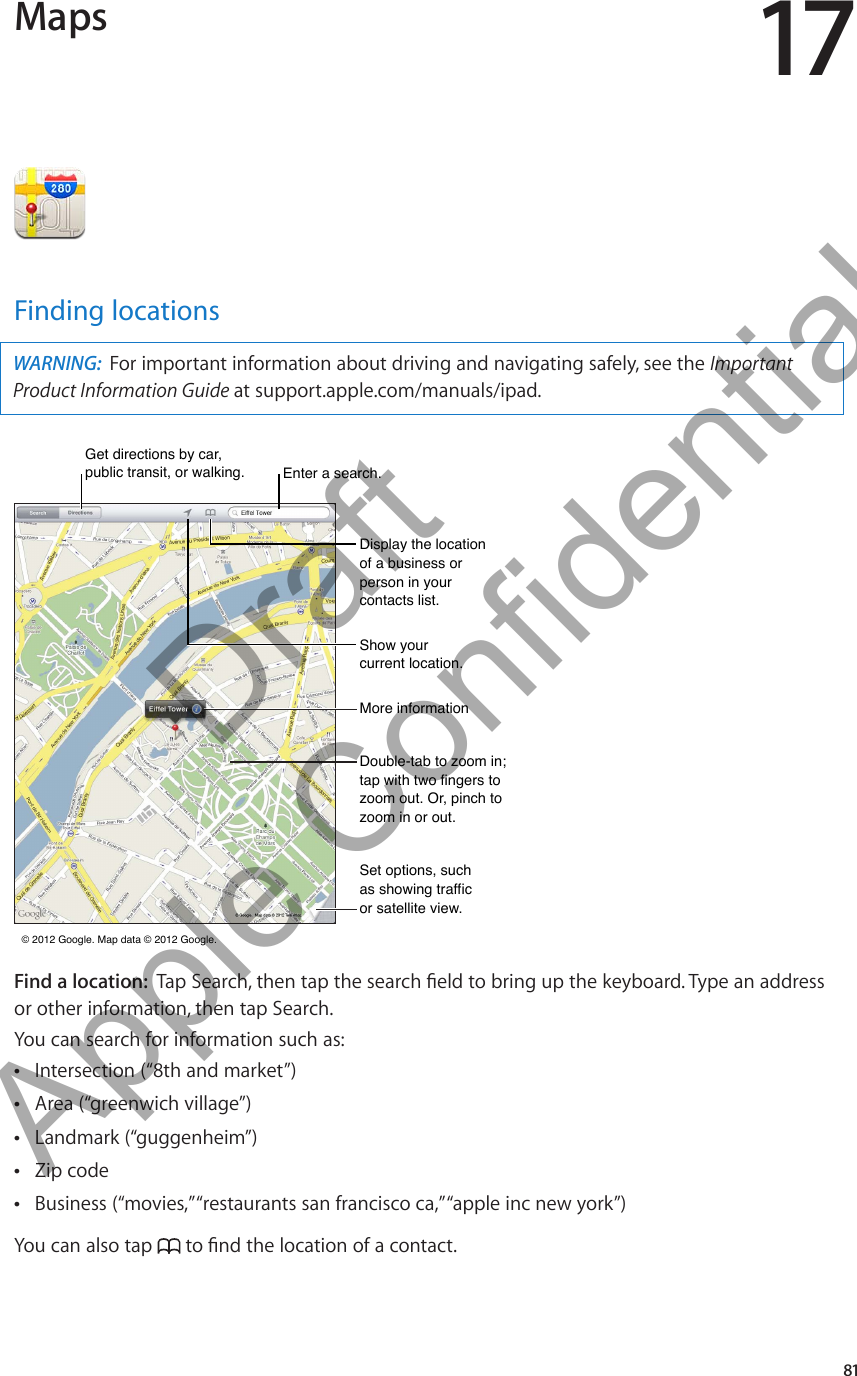 Maps 17Finding locationsWARNING:  For important information about driving and navigating safely, see the Important Product Information Guide at support.apple.com/manuals/ipad.More informationMore informationDouble-tab to zoom in; tap with two fingers to zoom out. Or, pinch to zoom in or out.Double-tab to zoom in; tap with two fingers to zoom out. Or, pinch to zoom in or out.Set options, such as showing traffic or satellite view.Set options, such as showing traffic or satellite view. © 2012 Google. Map data © 2012 Google.  © 2012 Google. Map data © 2012 Google. Get directions by car, public transit, or walking. Get directions by car, public transit, or walking. Enter a search.Enter a search.Display the location of a business or person in your contacts list.Display the location of a business or person in your contacts list.Show your current location.Show your current location.Find a location:  or other information, then tap Search.You can search for information such as:Intersection (“8th and market”) ÂArea (“greenwich village”) ÂLandmark (“guggenheim”) ÂZip code ÂBusiness (“movies,” “restaurants san francisco ca,” “apple inc new york”) ÂYou can also tap  81          Draft  Apple Confidential 