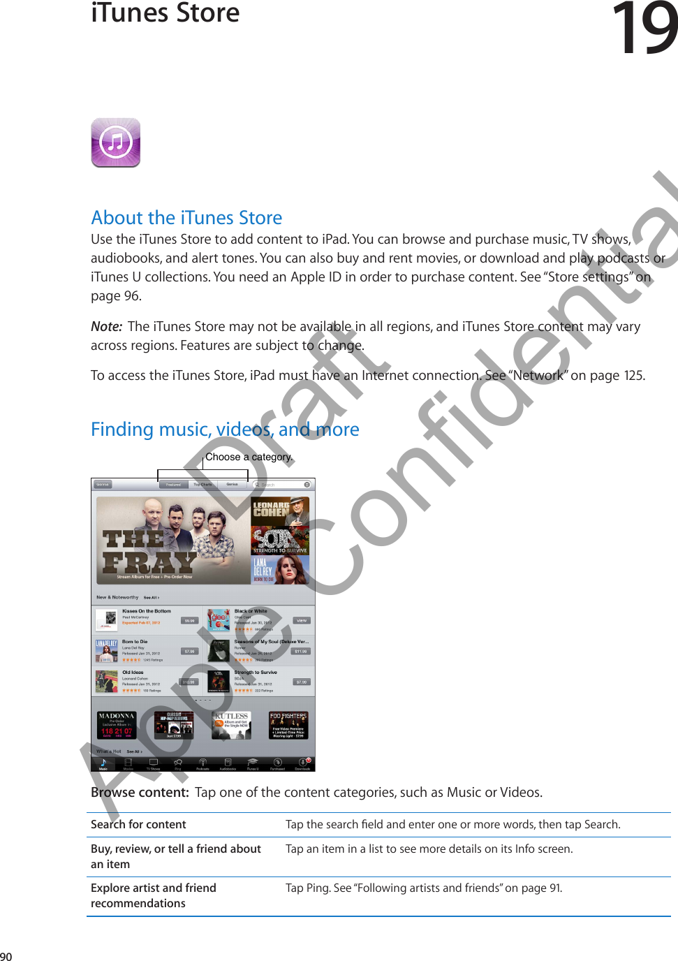 iTunes Store 19About the iTunes StoreUse the iTunes Store to add content to iPad. You can browse and purchase music, TV shows, audiobooks, and alert tones. You can also buy and rent movies, or download and play podcasts or iTunes U collections. You need an Apple ID in order to purchase content. See “Store settings” on page 96.Note:  The iTunes Store may not be available in all regions, and iTunes Store content may vary across regions. Features are subject to change.To access the iTunes Store, iPad must have an Internet connection. See “Network” on page 12 5.Finding music, videos, and moreChoose a category.  Choose a category.  Browse content:  Tap one of the content categories, such as Music or Videos.Search for content an itemTap an item in a list to see more details on its Info screen.Explore artist and friend recommendationsTap Ping. See “Following artists and friends” on page 91.90          Draft  Apple Confidential 