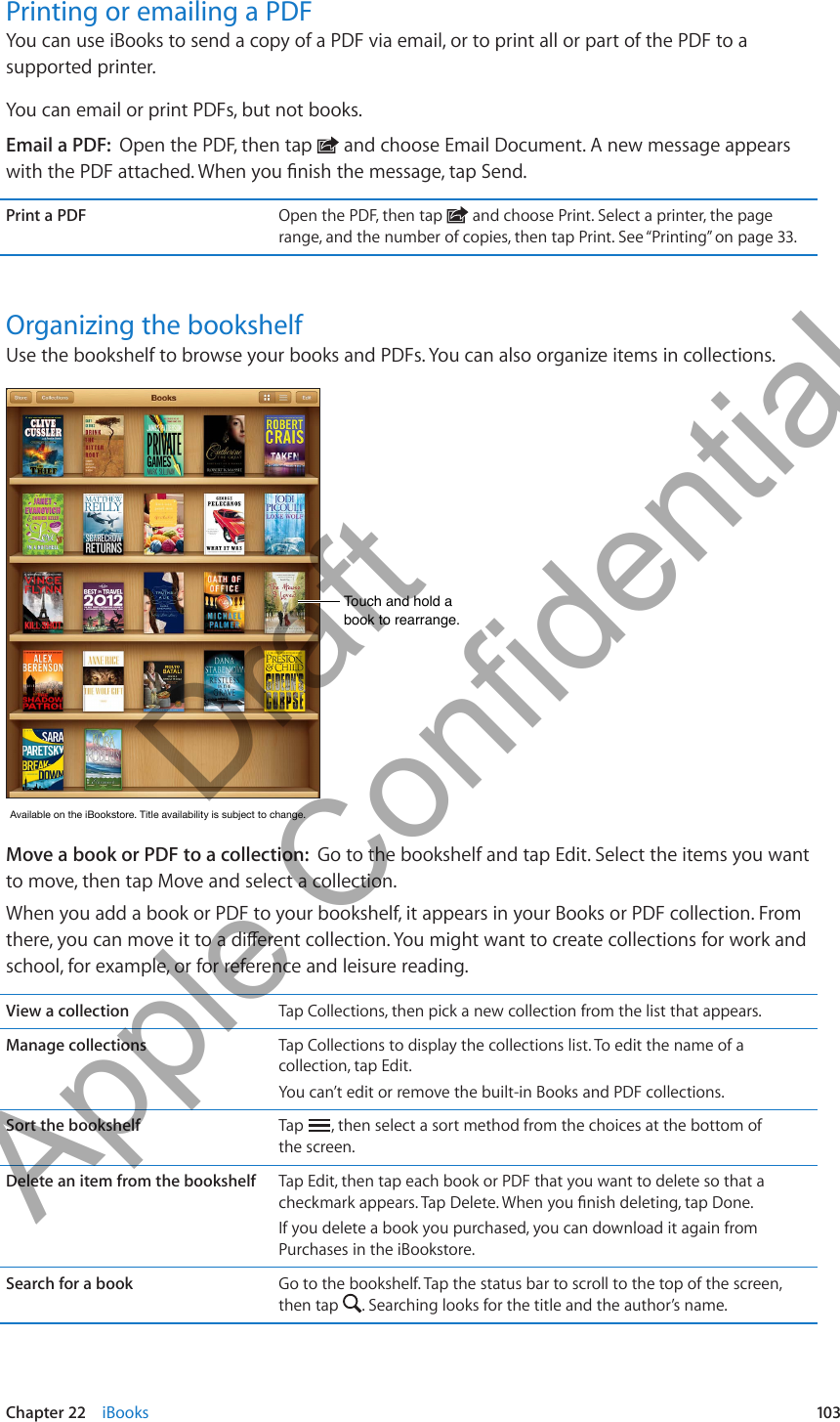 Printing or emailing a PDFYou can use iBooks to send a copy of a PDF via email, or to print all or part of the PDF to a supported printer.You can email or print PDFs, but not books.Email a PDF:  Open the PDF, then tap   and choose Email Document. A new message appears Print a PDF Open the PDF, then tap   and choose Print. Select a printer, the page range, and the number of copies, then tap Print. See “Printing” on page 33.Organizing the bookshelfUse the bookshelf to browse your books and PDFs. You can also organize items in collections.Touch and hold a book to rearrange.Touch and hold a book to rearrange.AvailableontheiBookstore.Titleavailabilityissubjecttochange.AvailableontheiBookstore.Titleavailabilityissubjecttochange.Move a book or PDF to a collection:  Go to the bookshelf and tap Edit. Select the items you want to move, then tap Move and select a collection.When you add a book or PDF to your bookshelf, it appears in your Books or PDF collection. From school, for example, or for reference and leisure reading.View a collection Tap Collections, then pick a new collection from the list that appears.Manage collections Tap Collections to display the collections list. To edit the name of a collection, tap Edit.You can’t edit or remove the built-in Books and PDF collections. Sort the bookshelf Tap  , then select a sort method from the choices at the bottom of  the screen.Delete an item from the bookshelf Tap Edit, then tap each book or PDF that you want to delete so that a If you delete a book you purchased, you can download it again from Purchases in the iBookstore.Search for a book Go to the bookshelf. Tap the status bar to scroll to the top of the screen, then tap  . Searching looks for the title and the author’s name. 103Chapter 22    iBooks          Draft  Apple Confidential 