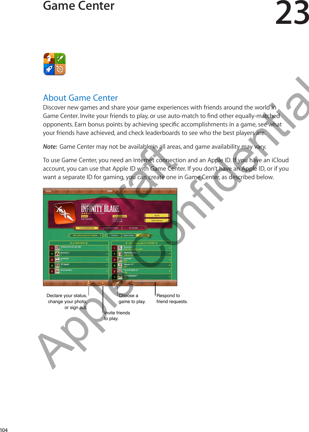 Game Center 23About Game CenterDiscover new games and share your game experiences with friends around the world in   your friends have achieved, and check leaderboards to see who the best players are.Note:  Game Center may not be available in all areas, and game availability may vary.To use Game Center, you need an Internet connection and an Apple ID. If you have an iCloud account, you can use that Apple ID with Game Center. If you don’t have an Apple ID, or if you  want a separate ID for gaming, you can create one in Game Center, as described below.Declare your status, change your photo, or sign out.Declare your status, change your photo, or sign out.Invite friends to play.Invite friends to play.Choose a game to play.Choose a game to play.Respond to friend requests.Respond to friend requests.104          Draft  Apple Confidential 