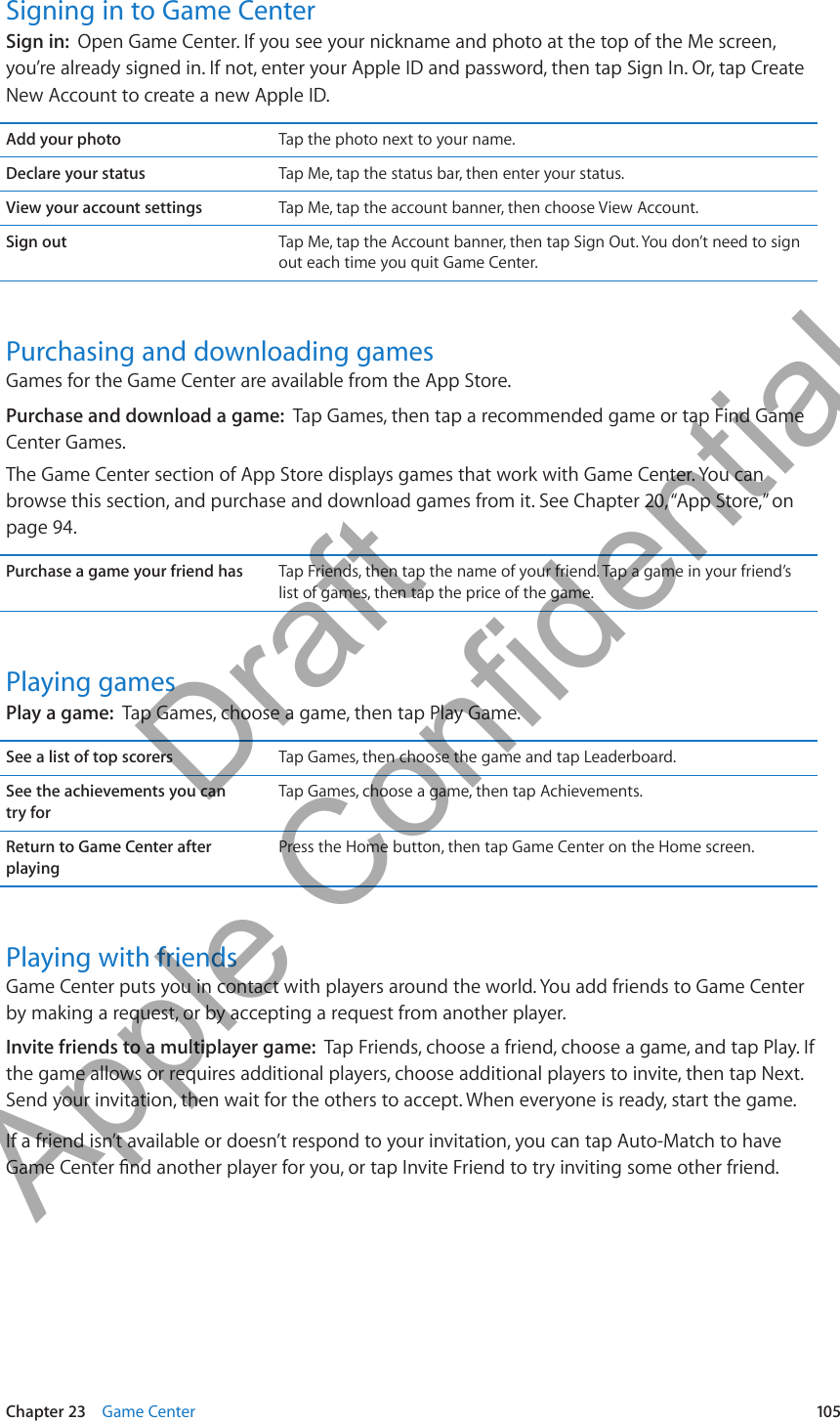Signing in to Game CenterSign in:  Open Game Center. If you see your nickname and photo at the top of the Me screen, you’re already signed in. If not, enter your Apple ID and password, then tap Sign In. Or, tap Create New Account to create a new Apple ID.Add your photo Tap the photo next to your name.Declare your status Tap Me, tap the status bar, then enter your status.View your account settings Tap Me, tap the account banner, then choose View Account.Sign out Tap Me, tap the Account banner, then tap Sign Out. You don’t need to sign out each time you quit Game Center.Purchasing and downloading gamesGames for the Game Center are available from the App Store.Purchase and download a game:  Tap Games, then tap a recommended game or tap Find Game Center Games.The Game Center section of App Store displays games that work with Game Center. You can browse this section, and purchase and download games from it. See Chapter 20, “App Store,” on page 94.Purchase a game your friend has Tap Friends, then tap the name of your friend. Tap a game in your friend’s list of games, then tap the price of the game.Playing gamesPlay a game:  Tap Games, choose a game, then tap Play Game.See a list of top scorers Tap Games, then choose the game and tap Leaderboard.See the achievements you can  try forTap Games, choose a game, then tap Achievements.Return to Game Center after playingPress the Home button, then tap Game Center on the Home screen.Playing with friendsGame Center puts you in contact with players around the world. You add friends to Game Center by making a request, or by accepting a request from another player.Invite friends to a multiplayer game:  Tap Friends, choose a friend, choose a game, and tap Play. If the game allows or requires additional players, choose additional players to invite, then tap Next. Send your invitation, then wait for the others to accept. When everyone is ready, start the game.If a friend isn’t available or doesn’t respond to your invitation, you can tap Auto-Match to have 105Chapter 23    Game Center          Draft  Apple Confidential 