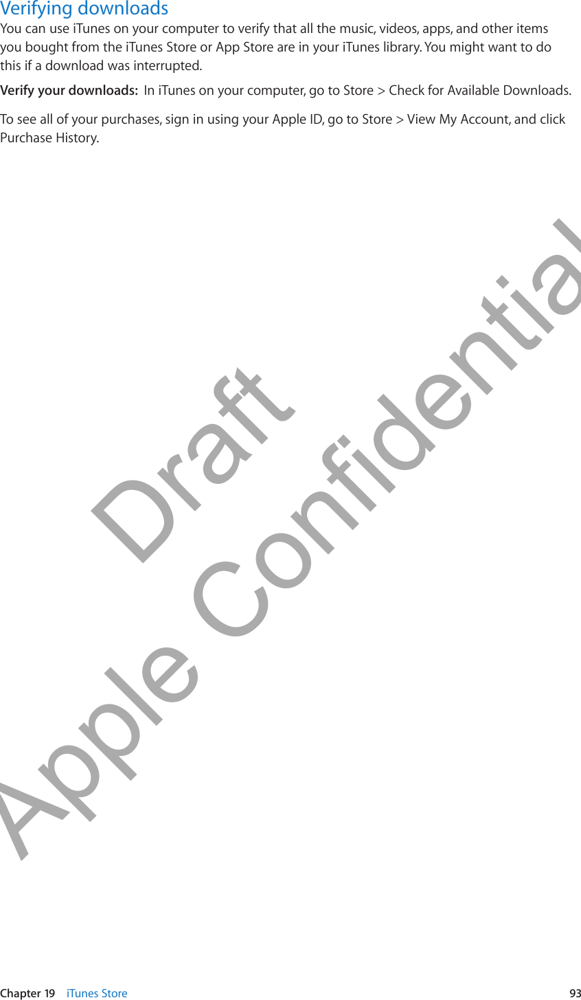 Verifying downloadsYou can use iTunes on your computer to verify that all the music, videos, apps, and other items you bought from the iTunes Store or App Store are in your iTunes library. You might want to do this if a download was interrupted.Verify your downloads:  In iTunes on your computer, go to Store &gt; Check for Available Downloads.To see all of your purchases, sign in using your Apple ID, go to Store &gt; View My Account, and click Purchase History.93Chapter 19    iTunes Store          Draft  Apple Confidential 