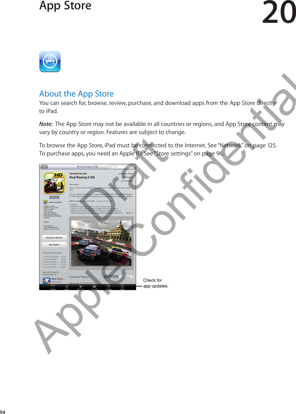 App Store 20About the App StoreYou can search for, browse, review, purchase, and download apps from the App Store directly  to iPad. Note:  The App Store may not be available in all countries or regions, and App Store content may vary by country or region. Features are subject to change.To browse the App Store, iPad must be connected to the Internet. See “Network” on page 125.  To purchase apps, you need an Apple ID. See “Store settings” on page 96.Check for app updates.Check for app updates.94          Draft  Apple Confidential 