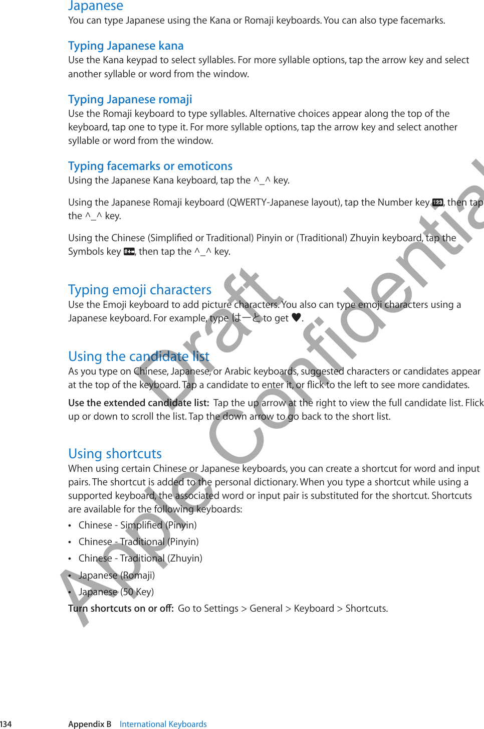 JapaneseYou can type Japanese using the Kana or Romaji keyboards. You can also type facemarks.Typing Japanese kanaUse the Kana keypad to select syllables. For more syllable options, tap the arrow key and select another syllable or word from the window.Typing Japanese romajiUse the Romaji keyboard to type syllables. Alternative choices appear along the top of the keyboard, tap one to type it. For more syllable options, tap the arrow key and select another syllable or word from the window.Typing facemarks or emoticonsUsing the Japanese Kana keyboard, tap the ^_^ key.Using the Japanese Romaji keyboard (QWERTY-Japanese layout), tap the Number key  , then tap the ^_^ key. Symbols key  , then tap the ^_^ key.Typing emoji charactersUse the Emoji keyboard to add picture characters. You also can type emoji characters using a Japanese keyboard. For example, type はーと to get ♥.Using the candidate listAs you type on Chinese, Japanese, or Arabic keyboards, suggested characters or candidates appear Use the extended candidate list:  Tap the up arrow at the right to view the full candidate list. Flick up or down to scroll the list. Tap the down arrow to go back to the short list.Using shortcutsWhen using certain Chinese or Japanese keyboards, you can create a shortcut for word and input pairs. The shortcut is added to the personal dictionary. When you type a shortcut while using a supported keyboard, the associated word or input pair is substituted for the shortcut. Shortcuts are available for the following keyboards: ÂChinese - Traditional (Pinyin) ÂChinese - Traditional (Zhuyin) ÂJapanese (Romaji) ÂJapanese (50 Key) ÂGo to Settings &gt; General &gt; Keyboard &gt; Shortcuts.134 Appendix B    International Keyboards          Draft  Apple Confidential 