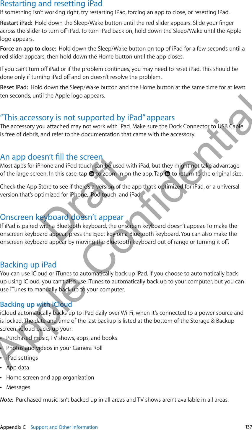 Restarting and resetting iPadIf something isn’t working right, try restarting iPad, forcing an app to close, or resetting iPad.Restart iPad:  logo appears.Force an app to close:  Hold down the Sleep/Wake button on top of iPad for a few seconds until a red slider appears, then hold down the Home button until the app closes.Reset iPad:  Hold down the Sleep/Wake button and the Home button at the same time for at least ten seconds, until the Apple logo appears.“This accessory is not supported by iPad” appearsThe accessory you attached may not work with iPad. Make sure the Dock Connector to USB Cable is free of debris, and refer to the documentation that came with the accessory.Most apps for iPhone and iPod touch can be used with iPad, but they might not take advantage of the large screen. In this case, tap   to zoom in on the app. Tap   to return to the original size.Check the App Store to see if there’s a version of the app that’s optimized for iPad, or a universal version that’s optimized for iPhone, iPod touch, and iPad.Onscreen keyboard doesn’t appearIf iPad is paired with a Bluetooth keyboard, the onscreen keyboard doesn’t appear. To make the onscreen keyboard appear, press the Eject key on a Bluetooth keyboard. You can also make the Backing up iPadYou can use iCloud or iTunes to automatically back up iPad. If you choose to automatically back up using iCloud, you can’t also use iTunes to automatically back up to your computer, but you can use iTunes to manually back up to your computer.Backing up with iCloudiCloud automatically backs up to iPad daily over Wi-Fi, when it’s connected to a power source and is locked. The date and time of the last backup is listed at the bottom of the Storage &amp; Backup screen. iCloud backs up your:Purchased music, TV shows, apps, and books  ÂPhotos and videos in your Camera Roll ÂiPad settings ÂApp data ÂHome screen and app organization ÂMessages ÂNote:  Purchased music isn’t backed up in all areas and TV shows aren’t available in all areas.137Appendix C    Support and Other Information          Draft  Apple Confidential 