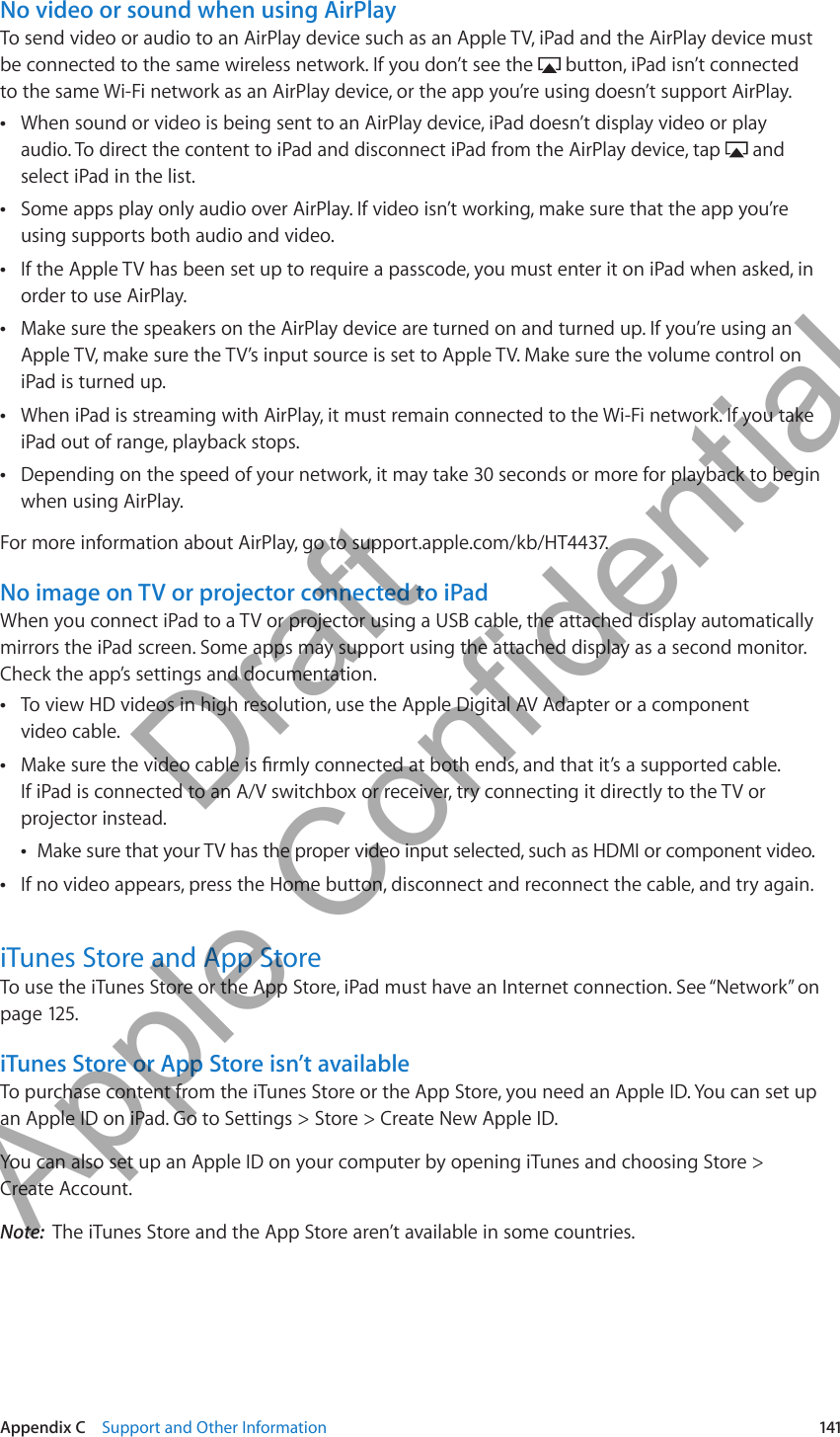 No video or sound when using AirPlayTo send video or audio to an AirPlay device such as an Apple TV, iPad and the AirPlay device must be connected to the same wireless network. If you don’t see the   button, iPad isn’t connected to the same Wi-Fi network as an AirPlay device, or the app you’re using doesn’t support AirPlay.When sound or video is being sent to an AirPlay device, iPad doesn’t display video or play  Âaudio. To direct the content to iPad and disconnect iPad from the AirPlay device, tap   and select iPad in the list.Some apps play only audio over AirPlay. If video isn’t working, make sure that the app you’re  Âusing supports both audio and video.If the Apple TV has been set up to require a passcode, you must enter it on iPad when asked, in  Âorder to use AirPlay.Make sure the speakers on the AirPlay device are turned on and turned up. If you’re using an  ÂApple TV, make sure the TV’s input source is set to Apple TV. Make sure the volume control on iPad is turned up.When iPad is streaming with AirPlay, it must remain connected to the Wi-Fi network. If you take  ÂiPad out of range, playback stops.Depending on the speed of your network, it may take 30 seconds or more for playback to begin  Âwhen using AirPlay.For more information about AirPlay, go to support.apple.com/kb/HT4437.No image on TV or projector connected to iPadWhen you connect iPad to a TV or projector using a USB cable, the attached display automatically mirrors the iPad screen. Some apps may support using the attached display as a second monitor. Check the app’s settings and documentation.To view HD videos in high resolution, use the Apple Digital AV Adapter or a component   Âvideo cable.  ÂIf iPad is connected to an A/V switchbox or receiver, try connecting it directly to the TV or projector instead.Make sure that your TV has the proper video input selected, such as HDMI or component video. ÂIf no video appears, press the Home button, disconnect and reconnect the cable, and try again. ÂiTunes Store and App StoreTo use the iTunes Store or the App Store, iPad must have an Internet connection. See “Network” on page 125.iTunes Store or App Store isn’t availableTo purchase content from the iTunes Store or the App Store, you need an Apple ID. You can set up an Apple ID on iPad. Go to Settings &gt; Store &gt; Create New Apple ID.You can also set up an Apple ID on your computer by opening iTunes and choosing Store &gt; Create Account.Note:  The iTunes Store and the App Store aren’t available in some countries.141Appendix C    Support and Other Information          Draft  Apple Confidential 