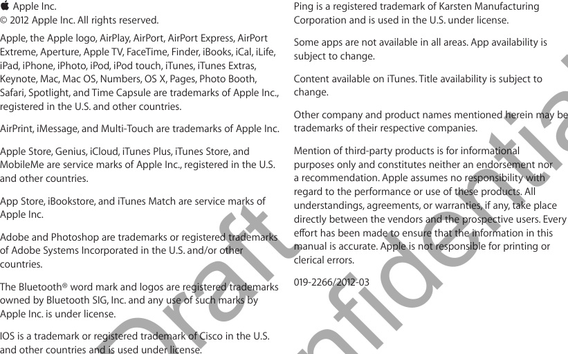  KApple Inc. © 2012 Apple Inc. All rights reserved.Apple, the Apple logo, AirPlay, AirPort, AirPort Express, AirPort Extreme, Aperture, Apple TV, FaceTime, Finder, iBooks, iCal, iLife, iPad, iPhone, iPhoto, iPod, iPod touch, iTunes, iTunes Extras, Keynote, Mac, Mac OS, Numbers, OS X, Pages, Photo Booth, Safari, Spotlight, and Time Capsule are trademarks of Apple Inc., registered in the U.S. and other countries.AirPrint, iMessage, and Multi-Touch are trademarks of Apple Inc.Apple Store, Genius, iCloud, iTunes Plus, iTunes Store, and MobileMe are service marks of Apple Inc., registered in the U.S. and other countries.App Store, iBookstore, and iTunes Match are service marks of Apple Inc.Adobe and Photoshop are trademarks or registered trademarks of Adobe Systems Incorporated in the U.S. and/or other countries.The Bluetooth® word mark and logos are registered trademarks owned by Bluetooth SIG, Inc. and any use of such marks by Apple Inc. is under license.IOS is a trademark or registered trademark of Cisco in the U.S. and other countries and is used under license.Ping is a registered trademark of Karsten Manufacturing Corporation and is used in the U.S. under license.Some apps are not available in all areas. App availability is subject to change.Content available on iTunes. Title availability is subject to change.Other company and product names mentioned herein may be trademarks of their respective companies.Mention of third-party products is for informational purposes only and constitutes neither an endorsement nor a recommendation. Apple assumes no responsibility with regard to the performance or use of these products. All understandings, agreements, or warranties, if any, take place directly between the vendors and the prospective users. Every manual is accurate. Apple is not responsible for printing or clerical errors.019-2266/2012-03          Draft  Apple Confidential 