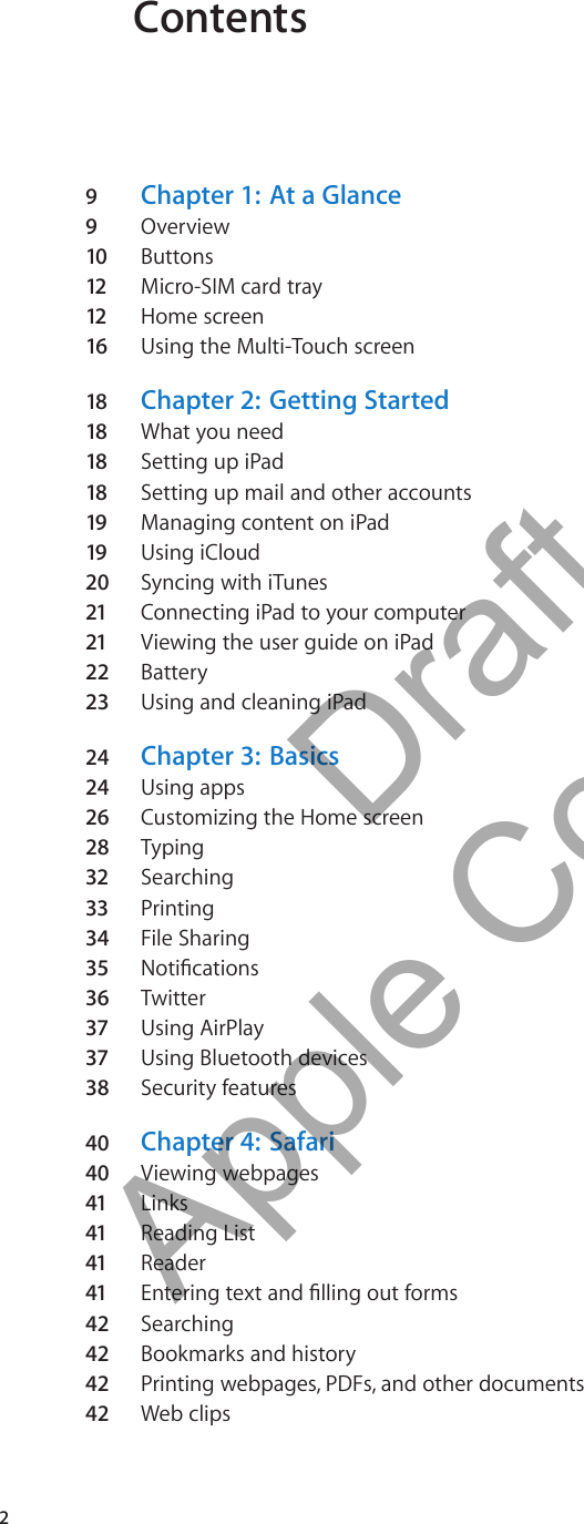Contents9  Chapter 1:   At a Glance9  Overview10 Buttons12 Micro-SIM card tray 12 Home screen16 Using the Multi-Touch screen18 Chapter 2:   Getting Started18 What you need18 Setting up iPad18 Setting up mail and other accounts19 Managing content on iPad19 Using iCloud20  Syncing with iTunes21 Connecting iPad to your computer21 Viewing the user guide on iPad22 Battery23 Using and cleaning iPad24  Chapter 3:   Basics24  Using apps26 Customizing the Home screen28  Typing32 Searching33 Printing34  File Sharing35 Notications36 Twitter37 Using AirPlay37 Using Bluetooth devices38 Security features40  Chapter 4:   Safari40  Viewing webpages41 Links41 Reading List41 Reader41 Entering text and lling out forms42  Searching42  Bookmarks and history42  Printing webpages, PDFs, and other documents42  Web clips2          Draft  Apple Confidential 