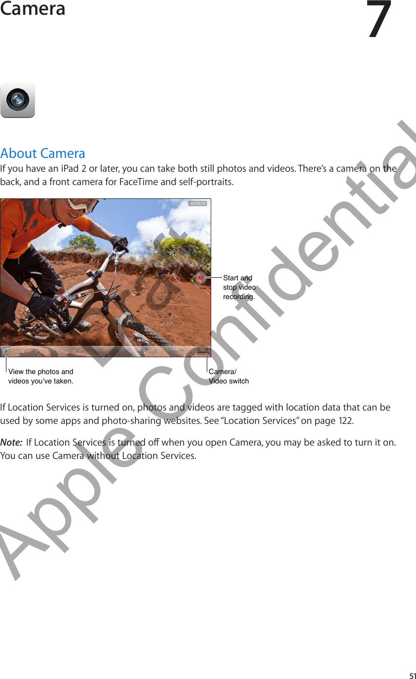 Camera 7About CameraIf you have an iPad 2 or later, you can take both still photos and videos. There’s a camera on the back, and a front camera for FaceTime and self-portraits.View the photos and videos you’ve taken.View the photos and videos you’ve taken.Start andstop video recording.Start andstop video recording.Camera/Video switchCamera/Video switchIf Location Services is turned on, photos and videos are tagged with location data that can be used by some apps and photo-sharing websites. See “Location Services” on page 122 .Note:  You can use Camera without Location Services.51          Draft  Apple Confidential 