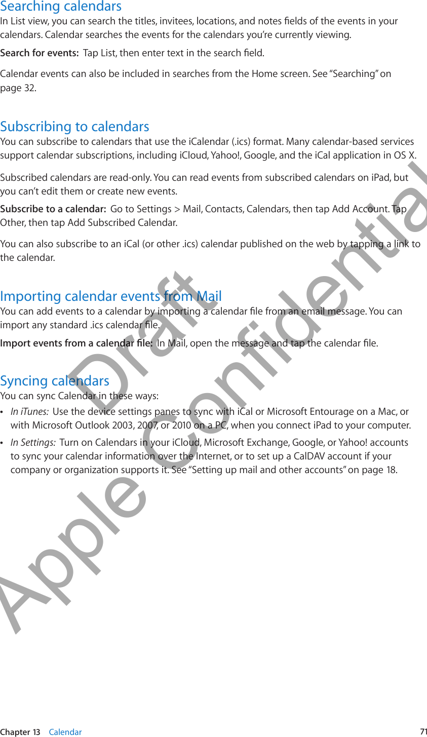 Searching calendarsIn List view, you can search the titles, invitees, locations, and notes elds of the events in your calendars. Calendar searches the events for the calendars you’re currently viewing.Search for events:  Tap List, then enter text in the search eld.Calendar events can also be included in searches from the Home screen. See “Searching” on page 32.Subscribing to calendarsYou can subscribe to calendars that use the iCalendar (.ics) format. Many calendar-based services support calendar subscriptions, including iCloud, Yahoo!, Google, and the iCal application in OS X.Subscribed calendars are read-only. You can read events from subscribed calendars on iPad, but you can’t edit them or create new events.Subscribe to a calendar:  Go to Settings &gt; Mail, Contacts, Calendars, then tap Add Account. Tap Other, then tap Add Subscribed Calendar.You can also subscribe to an iCal (or other .ics) calendar published on the web by tapping a link to the calendar.Importing calendar events from MailYou can add events to a calendar by importing a calendar le from an email message. You can import any standard .ics calendar le.Import events from a calendar le:  In Mail, open the message and tap the calendar le.Syncing calendarsYou can sync Calendar in these ways: ÂIn iTunes:  Use the device settings panes to sync with iCal or Microsoft Entourage on a Mac, or with Microsoft Outlook 2003, 2007, or 2010 on a PC, when you connect iPad to your computer. ÂIn Settings:  Turn on Calendars in your iCloud, Microsoft Exchange, Google, or Yahoo! accounts to sync your calendar information over the Internet, or to set up a CalDAV account if your company or organization supports it. See “Setting up mail and other accounts” on page 18.71Chapter 13    Calendar          Draft  Apple Confidential 