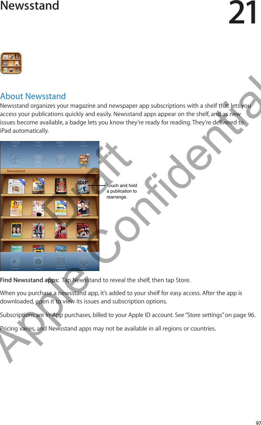 Newsstand 21About NewsstandNewsstand organizes your magazine and newspaper app subscriptions with a shelf that lets you access your publications quickly and easily. Newsstand apps appear on the shelf, and as new issues become available, a badge lets you know they’re ready for reading. They’re delivered to  iPad automatically.Touch and hold a publication to rearrange.Touch and hold a publication to rearrange.Find Newsstand apps:  Tap Newsstand to reveal the shelf, then tap Store.When you purchase a newsstand app, it’s added to your shelf for easy access. After the app is downloaded, open it to view its issues and subscription options.Subscriptions are In-App purchases, billed to your Apple ID account. See “Store settings” on page 96.Pricing varies, and Newsstand apps may not be available in all regions or countries.97          Draft  Apple Confidential 