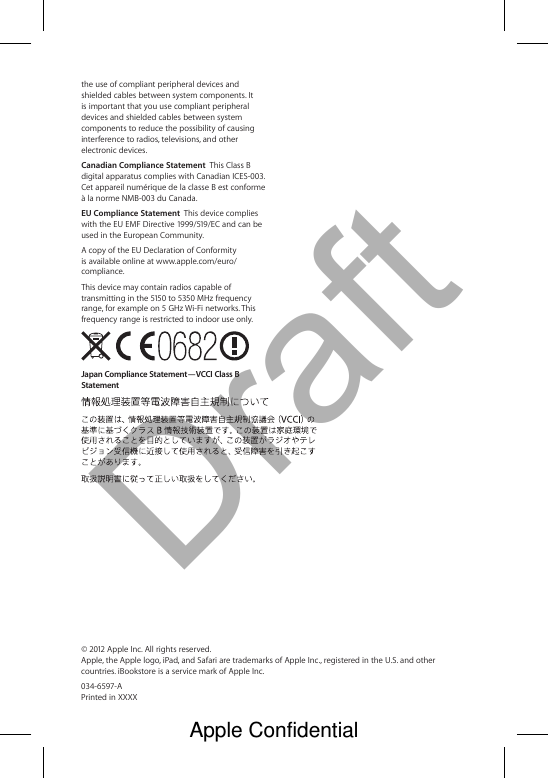 Draftthe use of compliant peripheral devices and shielded cables between system components. It is important that you use compliant peripheral devices and shielded cables between system components to reduce the possibility of causing interference to radios, televisions, and other electronic devices.Canadian Compliance Statement  This Class B digital apparatus complies with Canadian ICES-003. Cet appareil numérique de la classe B est conforme à la norme NMB-003 du Canada.EU Compliance Statement  This device complies with the EU EMF Directive 1999/519/EC and can be used in the European Community.A copy of the EU Declaration of Conformity is available online at www.apple.com/euro/compliance.This device may contain radios capable of transmitting in the 5150 to 5350 MHz frequency range, for example on 5 GHz Wi-Fi networks. This frequency range is restricted to indoor use only. Japan Compliance Statement—VCCI Class B Statement© 2012 Apple Inc. All rights reserved.  Apple, the Apple logo, iPad, and Safari are trademarks of Apple Inc., registered in the U.S. and other countries. iBookstore is a service mark of Apple Inc.034-6597-A  Printed in XXXXApple Confidential 