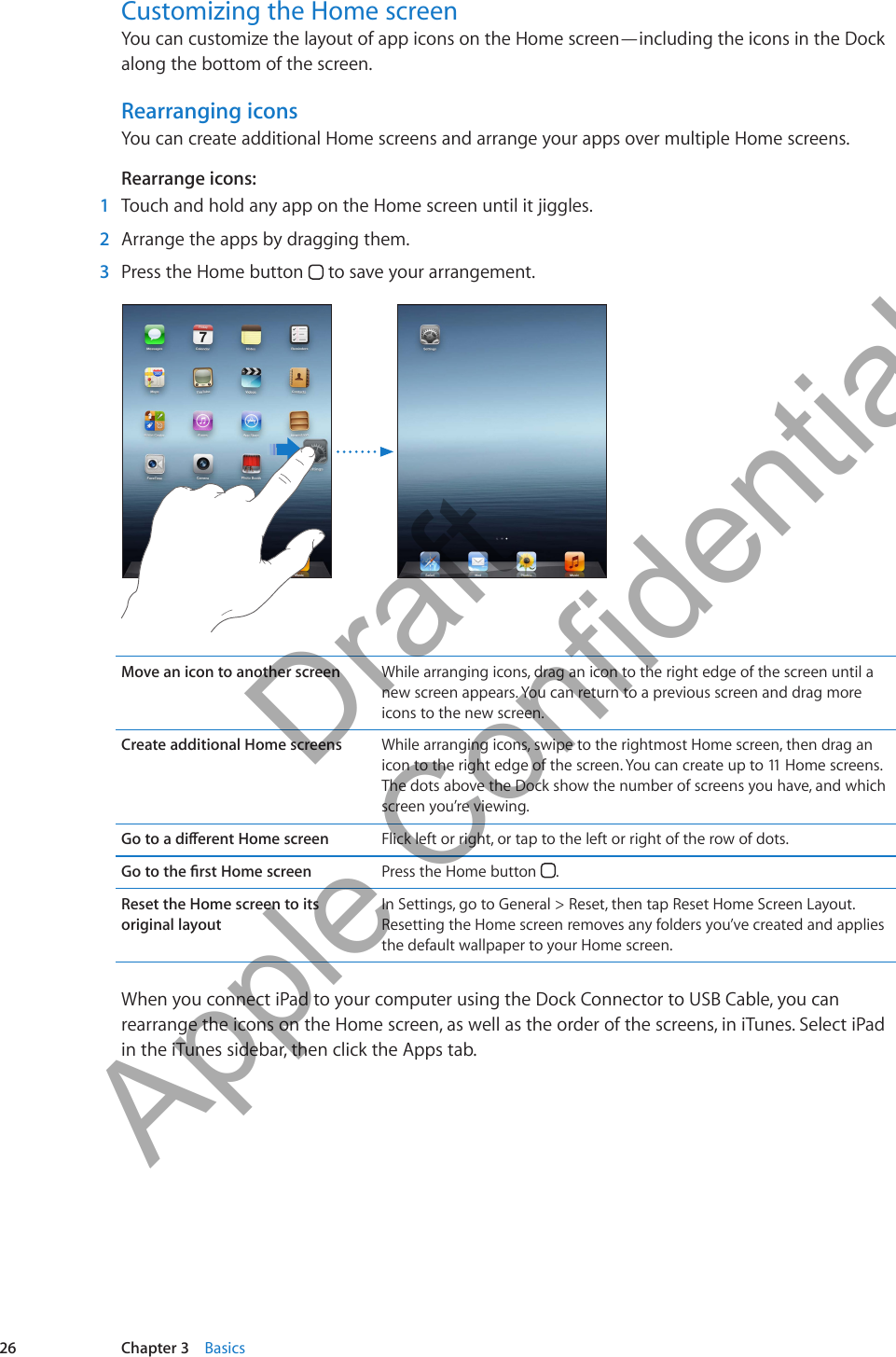 Customizing the Home screenYou can customize the layout of app icons on the Home screen—including the icons in the Dock along the bottom of the screen.Rearranging iconsYou can create additional Home screens and arrange your apps over multiple Home screens.Rearrange icons: 1  Touch and hold any app on the Home screen until it jiggles. 2  Arrange the apps by dragging them. 3  Press the Home button   to save your arrangement.Move an icon to another screen While arranging icons, drag an icon to the right edge of the screen until a new screen appears. You can return to a previous screen and drag more icons to the new screen.Create additional Home screens While arranging icons, swipe to the rightmost Home screen, then drag an icon to the right edge of the screen. You can create up to 11 Home screens. The dots above the Dock show the number of screens you have, and which screen you’re viewing. Flick left or right, or tap to the left or right of the row of dots. Press the Home button  .Reset the Home screen to its original layoutIn Settings, go to General &gt; Reset, then tap Reset Home Screen Layout. Resetting the Home screen removes any folders you’ve created and applies the default wallpaper to your Home screen.When you connect iPad to your computer using the Dock Connector to USB Cable, you can rearrange the icons on the Home screen, as well as the order of the screens, in iTunes. Select iPad in the iTunes sidebar, then click the Apps tab.26 Chapter 3    Basics          Draft  Apple Confidential 