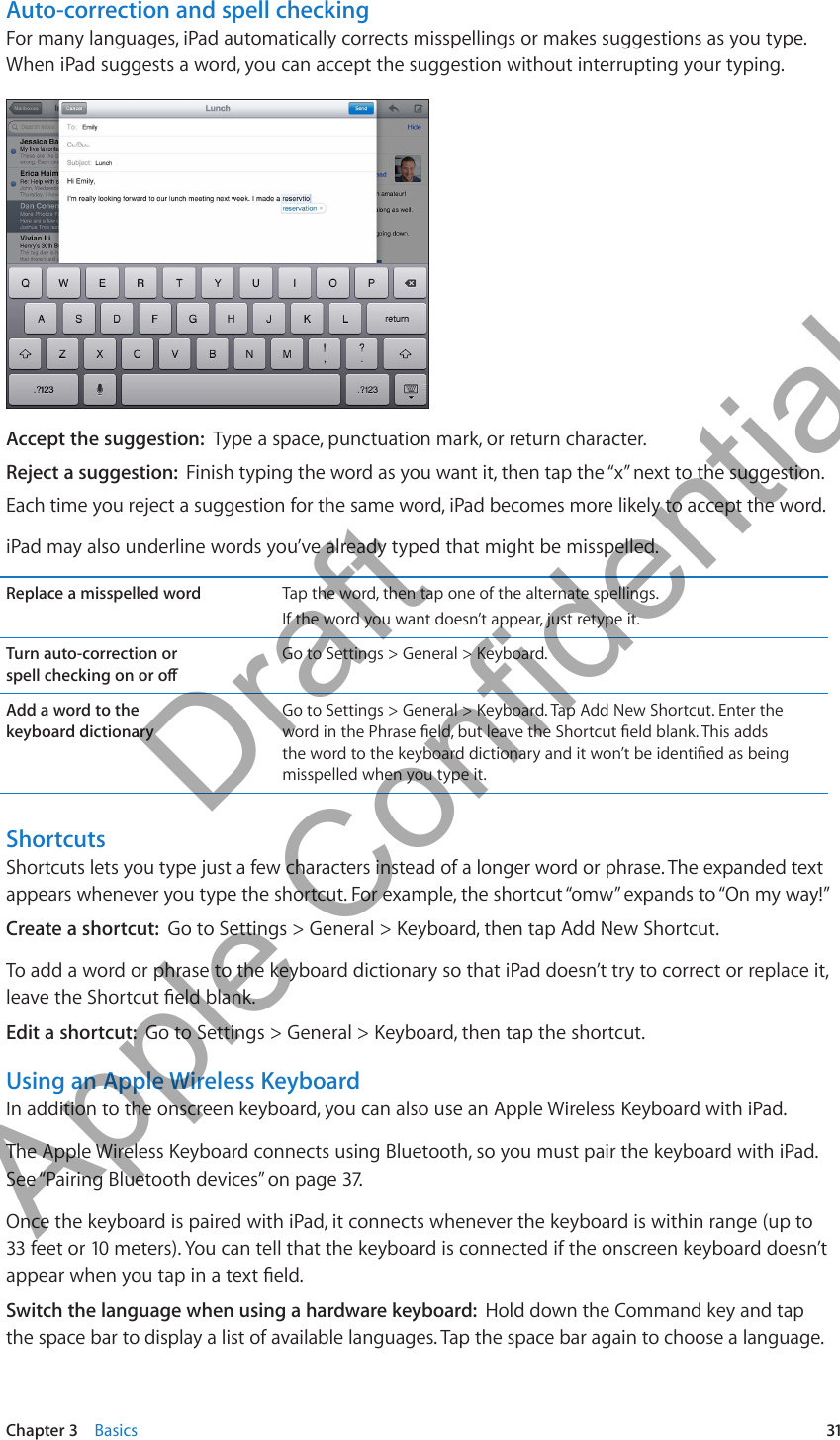 Auto-correction and spell checkingFor many languages, iPad automatically corrects misspellings or makes suggestions as you type. When iPad suggests a word, you can accept the suggestion without interrupting your typing. Accept the suggestion:  Type a space, punctuation mark, or return character.Reject a suggestion:  Finish typing the word as you want it, then tap the “x” next to the suggestion.Each time you reject a suggestion for the same word, iPad becomes more likely to accept the word.iPad may also underline words you’ve already typed that might be misspelled.Replace a misspelled word Tap the word, then tap one of the alternate spellings.If the word you want doesn’t appear, just retype it.Turn auto-correction or  Go to Settings &gt; General &gt; Keyboard.Add a word to the  keyboard dictionaryGo to Settings &gt; General &gt; Keyboard. Tap Add New Shortcut. Enter the misspelled when you type it.ShortcutsShortcuts lets you type just a few characters instead of a longer word or phrase. The expanded text appears whenever you type the shortcut. For example, the shortcut “omw” expands to “On my way!” Create a shortcut:  Go to Settings &gt; General &gt; Keyboard, then tap Add New Shortcut.To add a word or phrase to the keyboard dictionary so that iPad doesn’t try to correct or replace it, Edit a shortcut:  Go to Settings &gt; General &gt; Keyboard, then tap the shortcut.Using an Apple Wireless KeyboardIn addition to the onscreen keyboard, you can also use an Apple Wireless Keyboard with iPad.The Apple Wireless Keyboard connects using Bluetooth, so you must pair the keyboard with iPad. See “Pairing Bluetooth devices” on page 37.Once the keyboard is paired with iPad, it connects whenever the keyboard is within range (up to 33 feet or 10 meters). You can tell that the keyboard is connected if the onscreen keyboard doesn’t Switch the language when using a hardware keyboard:  Hold down the Command key and tap the space bar to display a list of available languages. Tap the space bar again to choose a language.31Chapter 3    Basics          Draft  Apple Confidential 