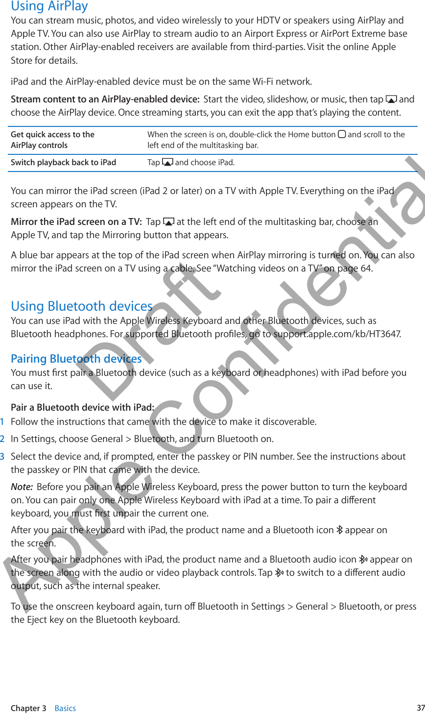 Using AirPlayYou can stream music, photos, and video wirelessly to your HDTV or speakers using AirPlay and Apple TV. You can also use AirPlay to stream audio to an Airport Express or AirPort Extreme base station. Other AirPlay-enabled receivers are available from third-parties. Visit the online Apple Store for details.iPad and the AirPlay-enabled device must be on the same Wi-Fi network.Stream content to an AirPlay-enabled device:  Start the video, slideshow, or music, then tap   and choose the AirPlay device. Once streaming starts, you can exit the app that’s playing the content.Get quick access to the  AirPlay controlsWhen the screen is on, double-click the Home button   and scroll to the left end of the multitasking bar.Switch playback back to iPad Tap   and choose iPad.You can mirror the iPad screen (iPad 2 or later) on a TV with Apple TV. Everything on the iPad screen appears on the TV.Mirror the iPad screen on a TV:  Tap   at the left end of the multitasking bar, choose an  Apple TV, and tap the Mirroring button that appears.A blue bar appears at the top of the iPad screen when AirPlay mirroring is turned on. You can also mirror the iPad screen on a TV using a cable. See “Watching videos on a TV” on page 64.Using Bluetooth devicesYou can use iPad with the Apple Wireless Keyboard and other Bluetooth devices, such as Bluetooth headphones. For supported Bluetooth proles, go to support.apple.com/kb/HT3647.Pairing Bluetooth devicesYou must rst pair a Bluetooth device (such as a keyboard or headphones) with iPad before you can use it.Pair a Bluetooth device with iPad:   1  Follow the instructions that came with the device to make it discoverable. 2  In Settings, choose General &gt; Bluetooth, and turn Bluetooth on. 3  Select the device and, if prompted, enter the passkey or PIN number. See the instructions about the passkey or PIN that came with the device.Note:  Before you pair an Apple Wireless Keyboard, press the power button to turn the keyboard on. You can pair only one Apple Wireless Keyboard with iPad at a time. To pair a dierent keyboard, you must rst unpair the current one.After you pair the keyboard with iPad, the product name and a Bluetooth icon   appear on  the screen.After you pair headphones with iPad, the product name and a Bluetooth audio icon   appear on the screen along with the audio or video playback controls. Tap   to switch to a dierent audio output, such as the internal speaker.To use the onscreen keyboard again, turn o Bluetooth in Settings &gt; General &gt; Bluetooth, or press the Eject key on the Bluetooth keyboard.37Chapter 3    Basics          Draft  Apple Confidential 