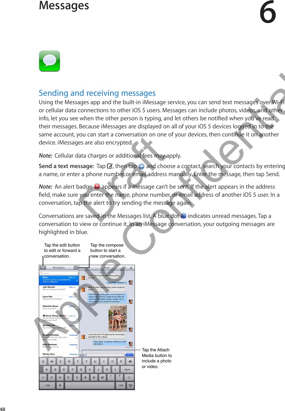 Messages 6Sending and receiving messagesUsing the Messages app and the built-in iMessage service, you can send text messages over Wi-Fi or cellular data connections to other iOS 5 users. Messages can include photos, videos, and other info, let you see when the other person is typing, and let others be notied when you’ve read their messages. Because iMessages are displayed on all of your iOS 5 devices logged in to the same account, you can start a conversation on one of your devices, then continue it on another device. iMessages are also encrypted.Note:  Cellular data charges or additional fees may apply.Send a text message:  Tap  , then tap   and choose a contact, search your contacts by entering a name, or enter a phone number or email address manually. Enter the message, then tap Send.Note:  An alert badge   appears if a message can’t be sent. If the alert appears in the address eld, make sure you enter the name, phone number, or email address of another iOS 5 user. In a conversation, tap the alert to try sending the message again.Conversations are saved in the Messages list. A blue dot   indicates unread messages. Tap a conversation to view or continue it. In an iMessage conversation, your outgoing messages are highlighted in blue.Tap the edit button to edit or forward a conversation.Tap the edit button to edit or forward a conversation.Tap the compose button to start a new conversation.Tap the compose button to start a new conversation.Tap the Attach Media button to include a photo or video.Tap the Attach Media button to include a photo or video.48          Draft  Apple Confidential 