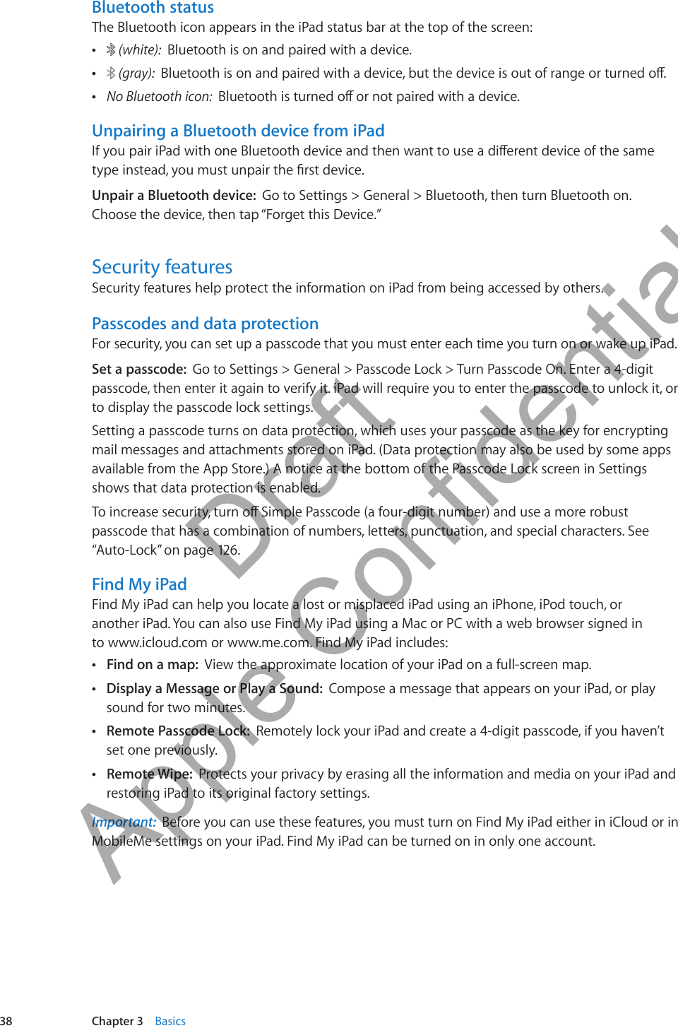 Bluetooth statusThe Bluetooth icon appears in the iPad status bar at the top of the screen: Â (white):  Bluetooth is on and paired with a device.  Â (gray):  Bluetooth is on and paired with a device, but the device is out of range or turned o. ÂNo Bluetooth icon:  Bluetooth is turned o or not paired with a device.Unpairing a Bluetooth device from iPadIf you pair iPad with one Bluetooth device and then want to use a dierent device of the same type instead, you must unpair the rst device. Unpair a Bluetooth device:  Go to Settings &gt; General &gt; Bluetooth, then turn Bluetooth on. Choose the device, then tap “Forget this Device.”Security featuresSecurity features help protect the information on iPad from being accessed by others. Passcodes and data protectionFor security, you can set up a passcode that you must enter each time you turn on or wake up iPad.Set a passcode:  Go to Settings &gt; General &gt; Passcode Lock &gt; Turn Passcode On. Enter a 4-digit passcode, then enter it again to verify it. iPad will require you to enter the passcode to unlock it, or to display the passcode lock settings.Setting a passcode turns on data protection, which uses your passcode as the key for encrypting mail messages and attachments stored on iPad. (Data protection may also be used by some apps available from the App Store.) A notice at the bottom of the Passcode Lock screen in Settings shows that data protection is enabled.To increase security, turn o Simple Passcode (a four-digit number) and use a more robust passcode that has a combination of numbers, letters, punctuation, and special characters. See “Auto-Lock” on page 126.Find My iPadFind My iPad can help you locate a lost or misplaced iPad using an iPhone, iPod touch, or  another iPad. You can also use Find My iPad using a Mac or PC with a web browser signed in  to www.icloud.com or www.me.com. Find My iPad includes: ÂFind on a map:  View the approximate location of your iPad on a full-screen map. ÂDisplay a Message or Play a Sound:  Compose a message that appears on your iPad, or play sound for two minutes. ÂRemote Passcode Lock:  Remotely lock your iPad and create a 4-digit passcode, if you haven’t set one previously. ÂRemote Wipe:  Protects your privacy by erasing all the information and media on your iPad and restoring iPad to its original factory settings.Important:  Before you can use these features, you must turn on Find My iPad either in iCloud or in MobileMe settings on your iPad. Find My iPad can be turned on in only one account.38 Chapter 3    Basics          Draft  Apple Confidential 