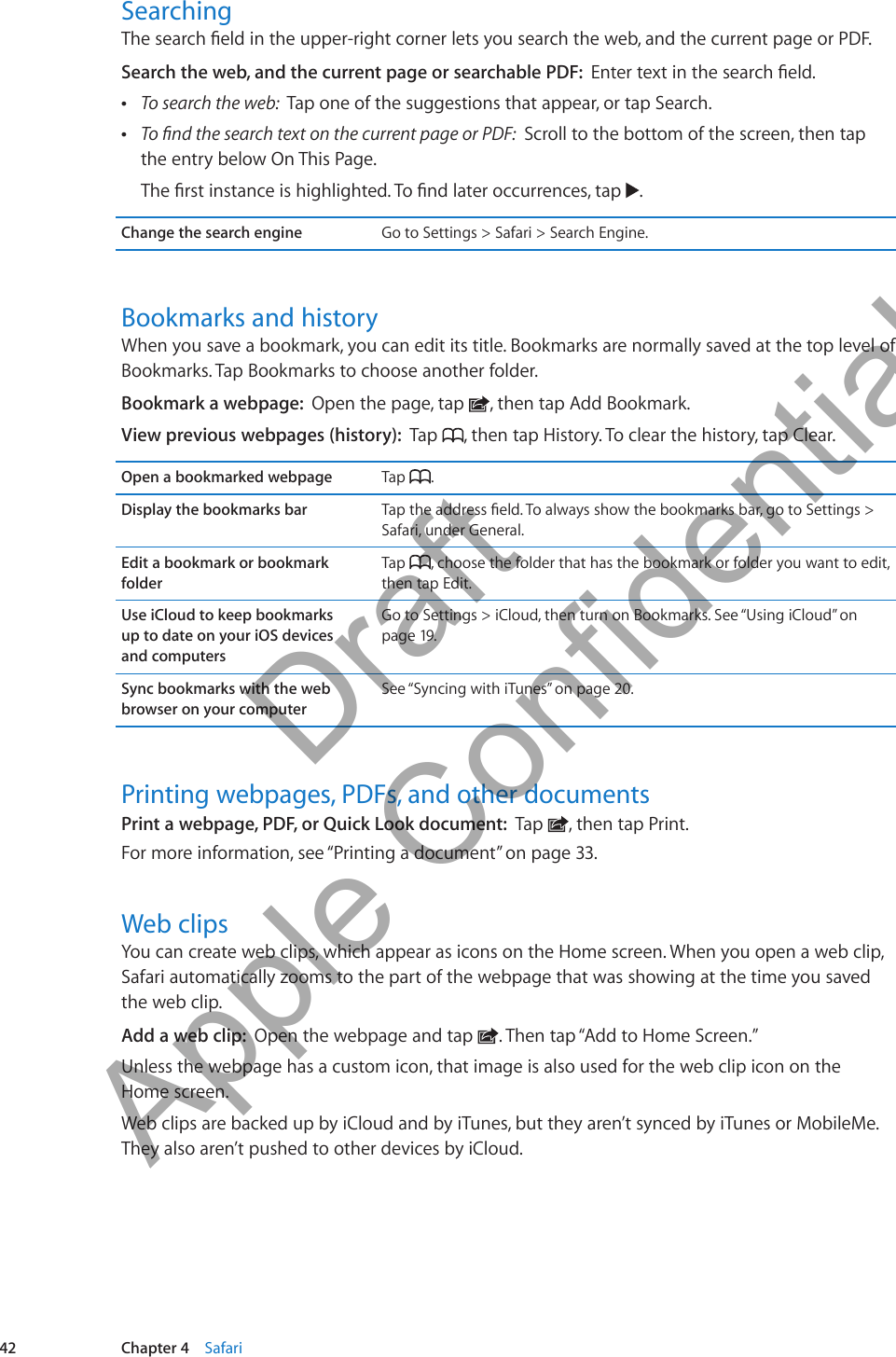 SearchingThe search eld in the upper-right corner lets you search the web, and the current page or PDF.Search the web, and the current page or searchable PDF:  Enter text in the search eld. ÂTo search the web:  Tap one of the suggestions that appear, or tap Search. ÂTo nd the search text on the current page or PDF:  Scroll to the bottom of the screen, then tap the entry below On This Page.The rst instance is highlighted. To nd later occurrences, tap  .Change the search engine Go to Settings &gt; Safari &gt; Search Engine.Bookmarks and historyWhen you save a bookmark, you can edit its title. Bookmarks are normally saved at the top level of Bookmarks. Tap Bookmarks to choose another folder.Bookmark a webpage:  Open the page, tap  , then tap Add Bookmark.View previous webpages (history):  Tap  , then tap History. To clear the history, tap Clear.Open a bookmarked webpage Tap  .Display the bookmarks bar Tap the address eld. To always show the bookmarks bar, go to Settings &gt; Safari, under General.Edit a bookmark or bookmark folderTap  , choose the folder that has the bookmark or folder you want to edit, then tap Edit.Use iCloud to keep bookmarks  up to date on your iOS devices  and computersGo to Settings &gt; iCloud, then turn on Bookmarks. See “Using iCloud” on page 19.Sync bookmarks with the web browser on your computerSee “Syncing with iTunes” on page 20.Printing webpages, PDFs, and other documentsPrint a webpage, PDF, or Quick Look document:  Tap  , then tap Print.For more information, see “Printing a document” on page 33.Web clipsYou can create web clips, which appear as icons on the Home screen. When you open a web clip, Safari automatically zooms to the part of the webpage that was showing at the time you saved the web clip. Add a web clip:  Open the webpage and tap  . Then tap “Add to Home Screen.”Unless the webpage has a custom icon, that image is also used for the web clip icon on the  Home screen.Web clips are backed up by iCloud and by iTunes, but they aren’t synced by iTunes or MobileMe. They also aren’t pushed to other devices by iCloud.42 Chapter 4    Safari          Draft  Apple Confidential 