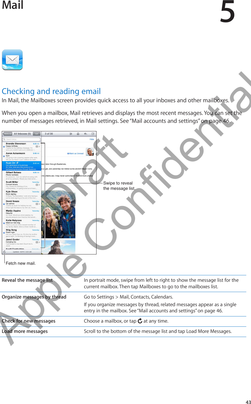 Mail 5Checking and reading emailIn Mail, the Mailboxes screen provides quick access to all your inboxes and other mailboxes. When you open a mailbox, Mail retrieves and displays the most recent messages. You can set the number of messages retrieved, in Mail settings. See “Mail accounts and settings” on page 46.Swipe to reveal the message list.Swipe to reveal the message list.Fetch new mail.Fetch new mail.Reveal the message list In portrait mode, swipe from left to right to show the message list for the current mailbox. Then tap Mailboxes to go to the mailboxes list.Organize messages by thread Go to Settings &gt; Mail, Contacts, Calendars.If you organize messages by thread, related messages appear as a single entry in the mailbox. See “Mail accounts and settings” on page 46.Check for new messages Choose a mailbox, or tap   at any time.Load more messages Scroll to the bottom of the message list and tap Load More Messages.43          Draft  Apple Confidential 