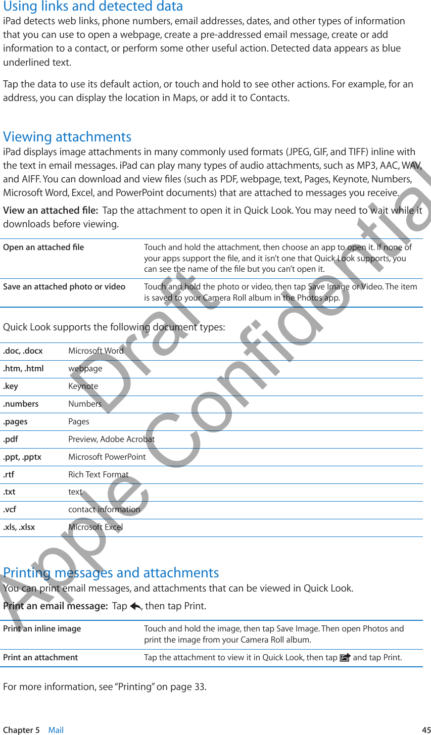 Using links and detected dataiPad detects web links, phone numbers, email addresses, dates, and other types of information that you can use to open a webpage, create a pre-addressed email message, create or add information to a contact, or perform some other useful action. Detected data appears as blue underlined text. Tap the data to use its default action, or touch and hold to see other actions. For example, for an address, you can display the location in Maps, or add it to Contacts.Viewing attachmentsiPad displays image attachments in many commonly used formats (JPEG, GIF, and TIFF) inline with the text in email messages. iPad can play many types of audio attachments, such as MP3, AAC, WAV, and AIFF. You can download and view les (such as PDF, webpage, text, Pages, Keynote, Numbers, Microsoft Word, Excel, and PowerPoint documents) that are attached to messages you receive.View an attached le:  Tap the attachment to open it in Quick Look. You may need to wait while it downloads before viewing.Open an attached le Touch and hold the attachment, then choose an app to open it. If none of your apps support the le, and it isn’t one that Quick Look supports, you can see the name of the le but you can’t open it.Save an attached photo or video Touch and hold the photo or video, then tap Save Image or Video. The item is saved to your Camera Roll album in the Photos app.Quick Look supports the following document types:.doc, .docx Microsoft Word.htm, .html webpage.key Keynote.numbers Numbers.pages Pages.pdf Preview, Adobe Acrobat.ppt, .pptx Microsoft PowerPoint.rtf Rich Text Format.txt text.vcf contact information.xls, .xlsx Microsoft ExcelPrinting messages and attachmentsYou can print email messages, and attachments that can be viewed in Quick Look. Print an email message:  Tap  , then tap Print.Print an inline image Touch and hold the image, then tap Save Image. Then open Photos and print the image from your Camera Roll album.Print an attachment Tap the attachment to view it in Quick Look, then tap   and tap Print.For more information, see “Printing” on page 33.45Chapter 5    Mail          Draft  Apple Confidential 