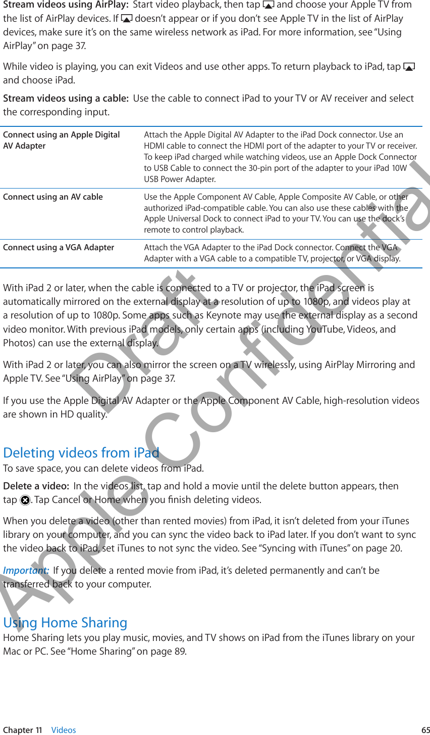 Stream videos using AirPlay:  Start video playback, then tap   and choose your Apple TV from the list of AirPlay devices. If   doesn’t appear or if you don’t see Apple TV in the list of AirPlay devices, make sure it’s on the same wireless network as iPad. For more information, see “Using AirPlay” on page 37.While video is playing, you can exit Videos and use other apps. To return playback to iPad, tap   and choose iPad.Stream videos using a cable:  Use the cable to connect iPad to your TV or AV receiver and select the corresponding input.Connect using an Apple Digital  AV AdapterAttach the Apple Digital AV Adapter to the iPad Dock connector. Use an HDMI cable to connect the HDMI port of the adapter to your TV or receiver. To keep iPad charged while watching videos, use an Apple Dock Connector to USB Cable to connect the 30-pin port of the adapter to your iPad 10W USB Power Adapter.Connect using an AV cable Use the Apple Component AV Cable, Apple Composite AV Cable, or other authorized iPad-compatible cable. You can also use these cables with the Apple Universal Dock to connect iPad to your TV. You can use the dock’s remote to control playback. Connect using a VGA Adapter Attach the VGA Adapter to the iPad Dock connector. Connect the VGA Adapter with a VGA cable to a compatible TV, projector, or VGA display.With iPad 2 or later, when the cable is connected to a TV or projector, the iPad screen is automatically mirrored on the external display at a resolution of up to 1080p, and videos play at a resolution of up to 1080p. Some apps such as Keynote may use the external display as a second video monitor. With previous iPad models, only certain apps (including YouTube, Videos, and Photos) can use the external display.With iPad 2 or later, you can also mirror the screen on a TV wirelessly, using AirPlay Mirroring and Apple TV. See “Using AirPlay” on page 37.If you use the Apple Digital AV Adapter or the Apple Component AV Cable, high-resolution videos are shown in HD quality.Deleting videos from iPadTo save space, you can delete videos from iPad.Delete a video:  In the videos list, tap and hold a movie until the delete button appears, then  tap  When you delete a video (other than rented movies) from iPad, it isn’t deleted from your iTunes library on your computer, and you can sync the video back to iPad later. If you don’t want to sync the video back to iPad, set iTunes to not sync the video. See “Syncing with iTunes” on page 20.Important:  If you delete a rented movie from iPad, it’s deleted permanently and can’t be transferred back to your computer.Using Home SharingHome Sharing lets you play music, movies, and TV shows on iPad from the iTunes library on your Mac or PC. See “Home Sharing” on page 89.65Chapter 11    Videos          Draft  Apple Confidential 