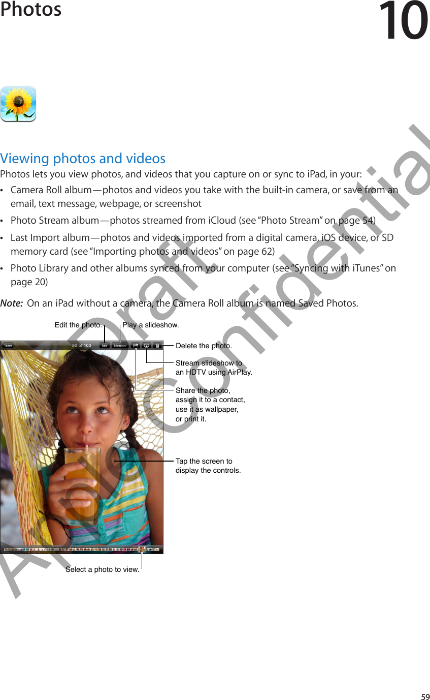 Photos 10Viewing photos and videosPhotos lets you view photos, and videos that you capture on or sync to iPad, in your:Camera Roll album—photos and videos you take with the built-in camera, or save from an  Âemail, text message, webpage, or screenshotPhoto Stream album—photos streamed from iCloud (see “ ÂPhoto Stream” on page 54)Last Import album—photos and videos imported from a digital camera, iOS device, or SD  Âmemory card (see “Importing photos and videos” on page 62)Photo Library and other albums synced from your computer (see “ ÂSyncing with iTunes” on page 20)Note:  On an iPad without a camera, the Camera Roll album is named Saved Photos.Select a photo to view. Select a photo to view. Edit the photo.Edit the photo.Play a slideshow.Play a slideshow.Delete the photo.Delete the photo.Stream slideshow to an HDTV using AirPlay.Stream slideshow to an HDTV using AirPlay.Share the photo, assign it to a contact, use it as wallpaper, or print it.Share the photo, assign it to a contact, use it as wallpaper, or print it.Tap the screen to display the controls.Tap the screen to display the controls.59          Draft  Apple Confidential 