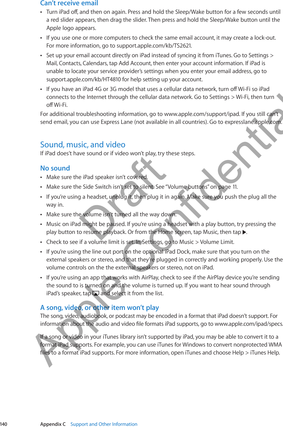 Can’t receive emailTurn iPad o, and then on again. Press and hold the Sleep/Wake button for a few seconds until  Âa red slider appears, then drag the slider. Then press and hold the Sleep/Wake button until the Apple logo appears.If you use one or more computers to check the same email account, it may create a lock-out.  ÂFor more information, go to support.apple.com/kb/TS2621.Set up your email account directly on iPad instead of syncing it from iTunes. Go to Settings &gt;  ÂMail, Contacts, Calendars, tap Add Account, then enter your account information. If iPad is  unable to locate your service provider’s settings when you enter your email address, go to support.apple.com/kb/HT4810 for help setting up your account.If you have an iPad 4G or 3G model that uses a cellular data network, turn o Wi-Fi so iPad  Âconnects to the Internet through the cellular data network. Go to Settings &gt; Wi-Fi, then turn  o Wi-Fi. For additional troubleshooting information, go to www.apple.com/support/ipad. If you still can’t send email, you can use Express Lane (not available in all countries). Go to expresslane.apple.com.Sound, music, and videoIf iPad does’t have sound or if video won’t play, try these steps.No soundMake sure the iPad speaker isn’t covered. ÂMake sure the Side Switch isn’t set to silent. See “ ÂVolume buttons” on page 11.If you’re using a headset, unplug it, then plug it in again. Make sure you push the plug all the  Âway in.Make sure the volume isn’t turned all the way down. ÂMusic on iPad might be paused. If you’re using a headset with a play button, try pressing the  Âplay button to resume playback. Or from the Home screen, tap Music, then tap  .Check to see if a volume limit is set. In Settings, go to Music &gt; Volume Limit.  ÂIf you’re using the line out port on the optional iPad Dock, make sure that you turn on the  Âexternal speakers or stereo, and that they’re plugged in correctly and working properly. Use the volume controls on the the external speakers or stereo, not on iPad.If you’re using an app that works with AirPlay, check to see if the AirPlay device you’re sending  Âthe sound to is turned on and the volume is turned up. If you want to hear sound through iPad’s speaker, tap   and select it from the list.A song, video, or other item won’t playThe song, video, audiobook, or podcast may be encoded in a format that iPad doesn’t support. For information about the audio and video le formats iPad supports, go to www.apple.com/ipad/specs.If a song or video in your iTunes library isn’t supported by iPad, you may be able to convert it to a format iPad supports. For example, you can use iTunes for Windows to convert nonprotected WMA les to a format iPad supports. For more information, open iTunes and choose Help &gt; iTunes Help.140 Appendix C    Support and Other Information          Draft  Apple Confidential 